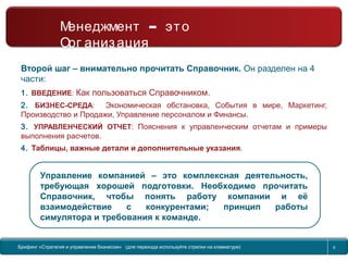 Return to topic list 6
Второй шаг – внимательно прочитать Справочник. Он разделен на 4
части:
1. ВВЕДЕНИЕ: Как пользоваться Справочником.
2. БИЗНЕС-СРЕДА: Экономическая обстановка, События в мире, Маркетинг,
Производство и Продажи, Управление персоналом и Финансы.
3. УПРАВЛЕНЧЕСКИЙ ОТЧЕТ: Пояснения к управленческим отчетам и примеры
выполнения расчетов.
4. Таблицы, важные детали и дополнительные указания.
Управление компанией – это комплексная деятельность,
требующая хорошей подготовки. Необходимо прочитать
Справочник, чтобы понять работу компании и её
взаимодействие с конкурентами; принцип работы
симулятора и требования к команде.
Старт…
Менеджмент – это Организация
Брифинг Global Management Challenge (для перехода к следующему или предыдущему слайду
используйте стрелки на клавиатуре)
Брифинг «Стратегия и управление бизнесом» (для перехода используйте стрелки на клавиатуре)
–Менеджмент это
Орг анизация
6
 