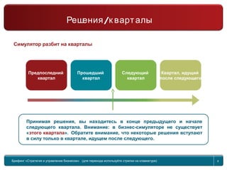 Return to topic list 8
Старт
Решения/Кварталы
Симулятор разбит на кварталы
Предпоследний
квартал
Прошедший
квартал
Следующий
квартал
Квартал, идущий
после следующего
Принимая решения, вы находитесь в конце предыдущего и начале
следующего квартала. Внимание: в бизнес-симуляторе не существует
«этого квартала». Обратите внимание, что некоторые решения вступают
в силу только в квартале, идущем после следующего.
Брифинг Global Management Challenge (для перехода к следующему или предыдущему слайду
используйте стрелки на клавиатуре)
Брифинг «Стратегия и управление бизнесом» (для перехода используйте стрелки на клавиатуре) 8
/Решения к варталы
 
