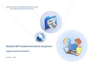 ВІДДІЛ ОСВІТИ СЕЛИДІВСЬКОЇ МІСЬКОЇ РАДИ
МІСЬКИЙ МЕТОДИЧНИЙ КА БІНЕТ
Базова ІКТ-компетентність педагога
Інформаційний довідник
Селидове – 2015
 
