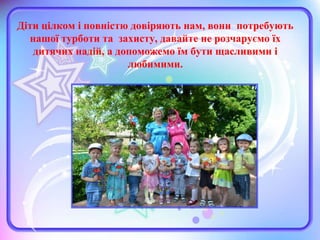 Діти цілком і повністю довіряють нам, вони потребують
нашої турботи та захисту, давайте не розчаруємо їх
дитячих надій, а допоможемо їм бути щасливими і
любимими.
 