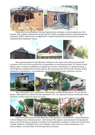 Областной пастор Ващинин Евгений организовал пасторов и членов церкви для этой
поездки. Нас встретил районный пастор Сергей Голиков, который является ответственным по
служению АДРА в Восточной конференции. Главной задачей было восстановление крыш
поврежденныхснарядами домов.
Были организованы четыре бригады. Каждая из них имела свои объекты различной
сложности. На ночлег всех разместили по квартирам и в молитвенном доме. В течение 4 дней
каждое утро и вечер все собирались в церкви для чтения Слова Божьего и принятия пищи, а
потом бригады направлялась на свое задание. Все трудились как для Господа. Хозяева домов
удивлялись и радовались, что незнакомые люди приехали бесплатно трудиться для них.
Труд объединяет всех. Требовалось соблюдение техники безопасности. Те, кто был на
крыше, привязывались страховочными веревками. Тем, кто трудились внизу, необходимо было
внимание, чтобы ничего не упало на голову.
Среди пасторов были Евгений Ващинин, Петр Кривой, Степан Кампен, Денис Медведев
и Антон Перепелица. Какой результат этой поездки? Во-первых, восстановлены четыре крыши
одна из них была очень сложной, во-вторых, для неверующих хозяевов это было свидетельством
о нашей церкви и о любящем Боге, ведь в каждом доме осталась и наша литература, и что
немало важно, все участники этой поездки были довольны.
 