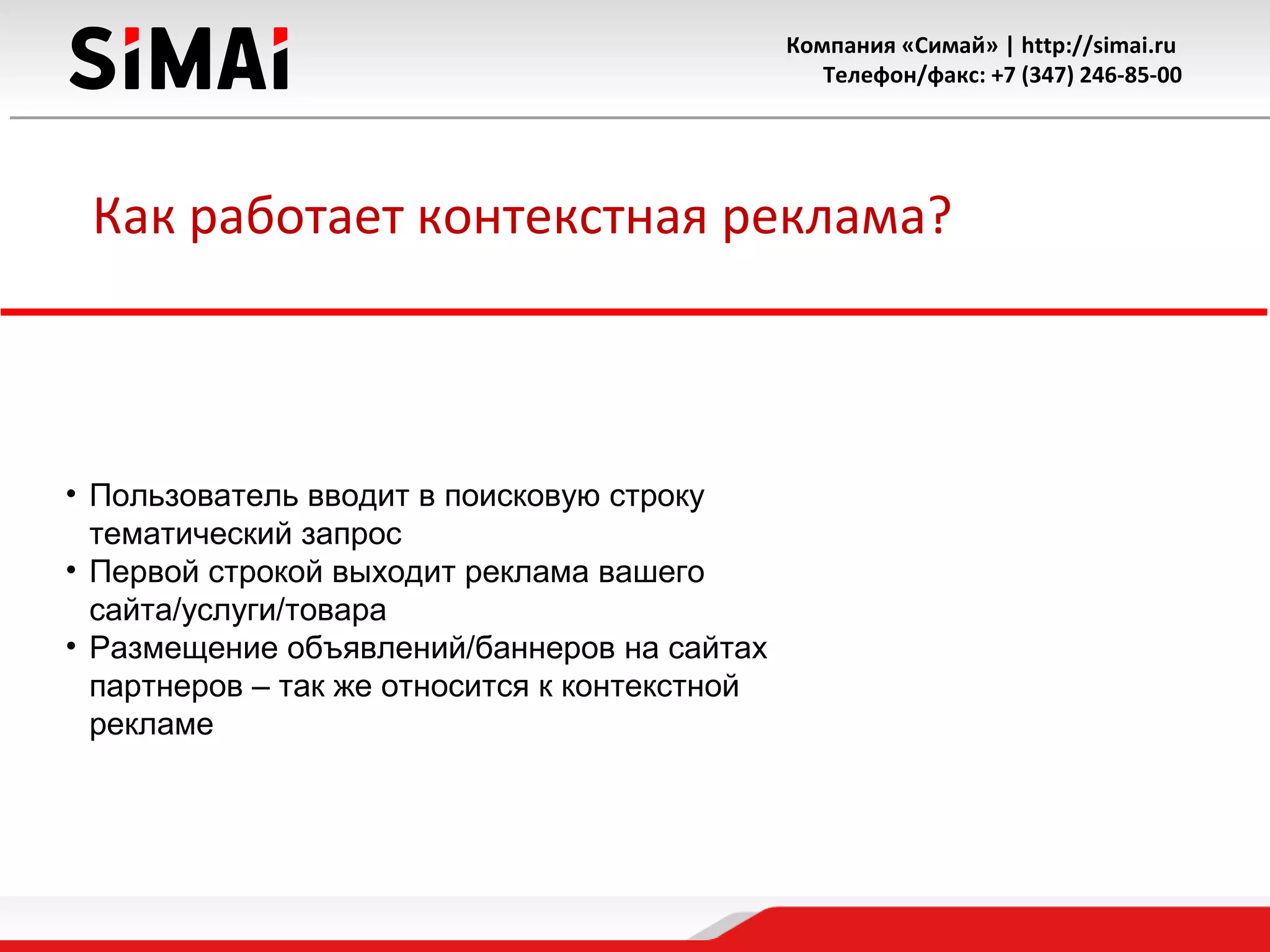 Компания «Симай» | http://simai.ru
Телефон/факс: +7 (347) 246-85-00
Как работает контекстная реклама?
• Пользователь вводит в поисковую строку
тематический запрос
• Первой строкой выходит реклама вашего
сайта/услуги/товара
• Размещение объявлений/баннеров на сайтах
партнеров – так же относится к контекстной
рекламе
 