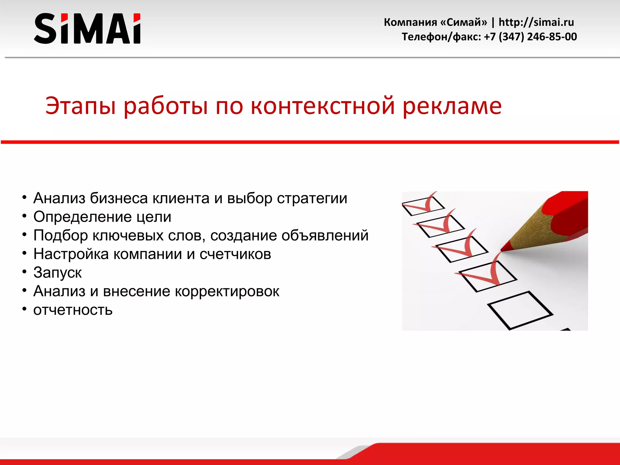 Компания «Симай» | http://simai.ru
Телефон/факс: +7 (347) 246-85-00
Этапы работы по контекстной рекламе
• Анализ бизнеса клиента и выбор стратегии
• Определение цели
• Подбор ключевых слов, создание объявлений
• Настройка компании и счетчиков
• Запуск
• Анализ и внесение корректировок
• отчетность
 