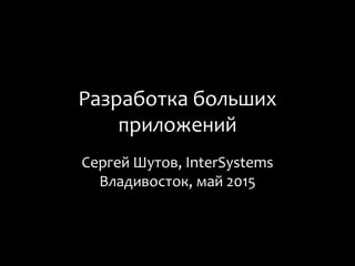 Разработка больших
приложений
Сергей Шутов, InterSystems
Владивосток, май 2015
 