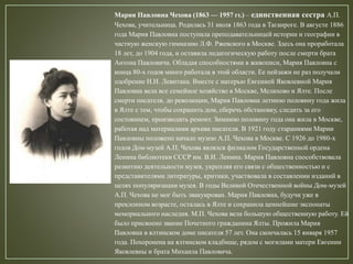 Мария Павловна Чехова (1863 — 1957 гг.) – единственная сестра А.П.
Чехова, учительница. Родилась 31 июля 1863 года в Таганроге. В августе 1886
года Мария Павловна поступила преподавательницей истории и географии в
частную женскую гимназию Л.Ф. Ржевского в Москве. Здесь она проработала
18 лет, до 1904 года, и оставила педагогическую работу после смерти брата
Антона Павловича. Обладая способностями в живописи, Мария Павловна с
конца 80-х годов много работала в этой области. Ее пейзажи не раз получали
одобрение И.И. Левитана. Вместе с матерью Евгенией Яковлевной Мария
Павловна вела все семейное хозяйство в Москве, Мелихово и Ялте. После
смерти писателя, до революции, Мария Павловна летнюю половину года жила
в Ялте с тем, чтобы сохранить дом, сберечь обстановку, следить за его
состоянием, производить ремонт. Зимнюю половину года она жила в Москве,
работая над материалами архива писателя. В 1921 году стараниями Марии
Павловны положено начало музею А.П. Чехова в Москве. С 1926 до 1980-х
годов Дом-музей А.П. Чехова являлся филиалом Государственной ордена
Ленина библиотеки СССР им. В.И. Ленина. Мария Павловна способствовала
развитию деятельности музея, укрепляя его связи с общественностью и с
представителями литературы, критики, участвовала в составлении изданий в
целях популяризации музея. В годы Великой Отечественной войны Дом-музей
А.П. Чехова не мог быть эвакуирован. Мария Павловна, будучи уже в
преклонном возрасте, осталась в Ялте и сохранила ценнейшие экспонаты
мемориального наследия. М.П. Чехова вела большую общественную работу. Ей
было присвоено звание Почетного гражданина Ялты. Прожила Мария
Павловна в ялтинском доме писателя 57 лет. Она скончалась 15 января 1957
года. Похоронена на ялтинском кладбище, рядом с могилами матери Евгении
Яковлевны и брата Михаила Павловича.
 