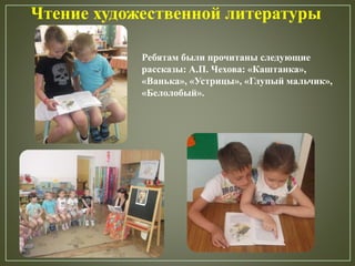 Чтение художественной литературы
Ребятам были прочитаны следующие
рассказы: А.П. Чехова: «Каштанка»,
«Ванька», «Устрицы», «Глупый мальчик»,
«Белолобый».
 