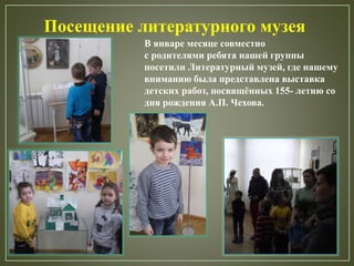 Посещение литературного музея
В январе месяце совместно
с родителями ребята нашей группы
посетили Литературный музей, где нашему
вниманию была представлена выставка
детских работ, посвящённых 155- летию со
дня рождения А.П. Чехова.
 