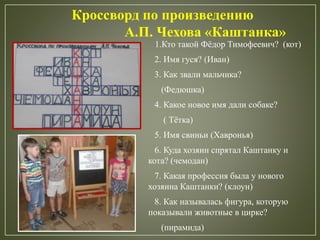 1.Кто такой Фёдор Тимофеевич? (кот)
2. Имя гуся? (Иван)
3. Как звали мальчика?
(Федюшка)
4. Какое новое имя дали собаке?
( Тётка)
5. Имя свиньи (Хавронья)
6. Куда хозяин спрятал Каштанку и
кота? (чемодан)
7. Какая профессия была у нового
хозяина Каштанки? (клоун)
8. Как называлась фигура, которую
показывали животные в цирке?
(пирамида)
Кроссворд по произведению
А.П. Чехова «Каштанка»
 