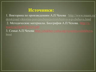 Источники:
1. Викторина по произведениям А.П.Чехова http://www.maam.ru/
detskijsad/viktorina-posvjaschenaja-tvorchestvu-a-p-chehova.html
2. Методические материалы. Биография А.П.Чехова. http://i-
teach.ru/file/03761fe9.pdf
3. Семья А.П.Чехова http://chekhov-yalta.org/ru/semiya-chekhova.
html
 