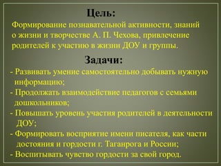 Цель:
Формирование познавательной активности, знаний
о жизни и творчестве А. П. Чехова, привлечение
родителей к участию в жизни ДОУ и группы.
Задачи:
- Развивать умение самостоятельно добывать нужную
информацию;
- Продолжать взаимодействие педагогов с семьями
дошкольников;
- Повышать уровень участия родителей в деятельности
ДОУ;
- Формировать восприятие имени писателя, как части
достояния и гордости г. Таганрога и России;
- Воспитывать чувство гордости за свой город.
 