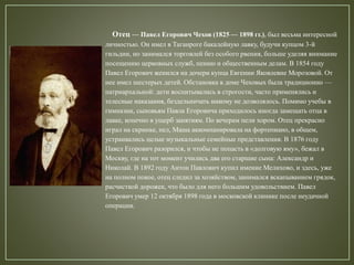 Отец — Павел Егорович Чехов (1825 — 1898 гг.), был весьма интересной
личностью. Он имел в Таганроге бакалейную лавку, будучи купцом 3-й
гильдии, но занимался торговлей без особого рвения, больше уделяя внимание
посещению церковных служб, пению и общественным делам. В 1854 году
Павел Егорович женился на дочери купца Евгении Яковлевне Морозовой. От
нее имел шестерых детей. Обстановка в доме Чеховых была традиционно —
патриархальной: дети воспитывались в строгости, часто применялись и
телесные наказания, бездельничать никому не дозволялось. Помимо учебы в
гимназии, сыновьям Павла Егоровича приходилось иногда замещать отца в
лавке, конечно в ущерб занятиям. По вечерам пели хором. Отец прекрасно
играл на скрипке, пел, Маша аккомпанировала на фортепиано, в общем,
устраивались целые музыкальные семейные представления. В 1876 году
Павел Егорович разорился, и чтобы не попасть в «долговую яму», бежал в
Москву, где на тот момент учились два его старшие сына: Александр и
Николай. В 1892 году Антон Павлович купил имение Мелихово, и здесь, уже
на полном покое, отец следил за хозяйством, занимался вскапыванием грядок,
расчисткой дорожек, что было для него большим удовольствием. Павел
Егорович умер 12 октября 1898 года в московской клинике после неудачной
операции.
 