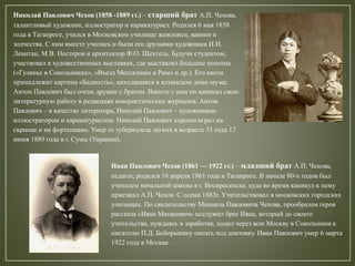 Николай Павлович Чехов (1858 -1889 гг.) – старший брат А.П. Чехова,
талантливый художник, иллюстратор и карикатурист. Родился 6 мая 1858
года в Таганроге, учился в Московском училище живописи, ваяния и
зодчества. С ним вместе учились и были его друзьями художники И.И.
Левитан, М.В. Нестеров и архитектор Ф.О. Шехтель. Будучи студентом,
участвовал в художественных выставках, где выставлял большие полотна
(«Гулянье в Сокольниках», «Въезд Мессалины в Рим» и др.). Его кисти
принадлежит картина «Бедность», находящаяся в ялтинском доме-музее.
Антон Павлович был очень дружен с братом. Вместе с ним он начинал свою
литературную работу в редакциях юмористических журналов. Антон
Павлович – в качестве литератора, Николай Павлович – художником-
иллюстратором и карикатуристом. Николай Павлович хорошо играл на
скрипке и на фортепиано. Умер от туберкулеза легких в возрасте 31 года 17
июня 1889 года в г. Сумы (Украина).
Иван Павлович Чехов (1861 — 1922 гг.) – младший брат А.П. Чехова,
педагог, родился 16 апреля 1861 года в Таганроге. В начале 80-х годов был
учителем начальной школы в г. Воскресенске, куда во время каникул к нему
приезжал А.П. Чехов. С осени 1883г. Учительствовал в московских городских
училищах. По свидетельству Михаила Павловича Чехова, прообразом героя
рассказа «Иван Матвеевич» послужил брат Иван, который до своего
учительства, нуждаясь в заработке, ходил через всю Москву в Сокольники к
писателю П.Д. Боборыкину писать под диктовку. Иван Павлович умер 6 марта
1922 года в Москве.
 