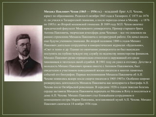 Михаил Павлович Чехов (1865 — 1936 гг.) – младший брат А.П. Чехова,
юрист по образованию. Родился 6 октября 1865 года в Таганроге. С 1875 по 1876
гг. он учился в Таганрогской гимназии, а после переезда семьи в Москву – с 1876
по 1885гг. во Второй московской гимназии. В 1889 году М.П. Чехов окончил
юридический факультет Московского университета. Пример старшего брата
Антона Павловича, творческая атмосфера дома Чеховых – все это повлияло на
раннее стремление Михаила Павловича к литературной работе. Он начал писать
еще будучи учеником гимназии. Во второй половине 1880-х годов Михаил
Павлович деятельно сотрудничал в юмористических журналах «Будильник»,
«Свет и тени» и др. Однако по окончании университета он был вынужден
поступить на глубоко чуждую ему службу по ведомству министерства финансов.
Михаил Павлович резко отрицательно относился к окружавшей его среде
чиновников и тяготился своей службой. В 1901 году он ушел в отставку. Детство и
молодость Михаил Павлович прожил вместе с Антоном Павловичем, был
свидетелем и участником повседневной жизни писателя и многих памятных
событий его биографии. Первые воспоминания Михаила Павловича об А.П.
Чехове появились вскоре после смерти писателя в 1905-1907гг. Особенно широко
развернулась деятельность Михаила Павловича как мемуариста и биографа А.П.
Чехова после Октябрьской революции. В середине 1920-х годов тяжелая болезнь
сердца заставила Михаила Павловича переехать из Москвы в Ялту и поселиться в
доме А.П. Чехова. Михаил Павлович стал ближайшим сотрудником и
помощником сестры Марии Павловны, возглавлявшей музей А.П. Чехова. Михаил
Павлович скончался 14 ноября 1936 года.
 