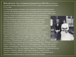 Жена писателя - Ольга Леонардовна Книппер-Чехова (1868-1959), выдающаяся
российская актриса, народная артистка СССР (1937), лауреат Государственной премии
СССР (1943).
О.Л. Книппер родилась в Глазове в семье инженера. Училась на драматическом
отделении Музыкально-драматического училища Московского филармонического
общества (класс В. И. Немировича-Данченко). После его окончания в 1898 г. была
принята в только что созданную труппу Московского Художественного
театра.Интересно, что Ольга Леонардовна очень долго носила девичью
фамилию Книппер и никогда не демонстрировала, что она вдова
А.П. Чехова. Она не считала, что это является ее заслугой. Вторая
часть фамилии появилась практически случайно по инициативе
В.И. Качалова. Произошло это так. Уже после Октябрьской революции
группа артистов Художественного театра гастролировала в Загребе.
Гастроли проходили не очень успешно, и кто-то посоветовал
В.И. Качалову для привлечения публики указать на афише: выступает
Книппер-Чехова. О.Л. Книппер-Чехова первая воплотила на сцене
образы чеховских женщин. Она сыграла Аркадину в "Чайке" (1898 г.),
Елену Андреевну в "Дяде Ване" (1899 г.), Машу в "Трех сестрах" (1901 г.),
Раневскую в "Вишнёвом саде" (1901 г.), Сарру в "Иванове" (1901 г.).
О.Л. Книппер-Чехова играла в пьесах Гоголя (Анна Андреевна в "Ревизоре"), Горького
(Елена в "Мещанах", Настя в "На дне", Полина Бардина во "Врагах"), Достоевского
(Мария Александровна в "Дядюшкином сне"), Ибсена (Майя в "Когда мы, мёртвые,
пробуждаемся"), Л.Н. Толстого (графиня Чарская в "Воскресение"), Тургенева (Наталья
Петровна в "Месяце в деревне"), Шекспира (Гертруда в "Гамлете") и др.
Умерла О.Л. Книппер-Чехова в 1959 г., на 91-м году жизни. Похоронена она на
Новодевичьем кладбище, рядом с Антоном Павловичем Чеховым.
 