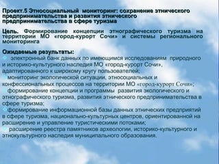 Проект.5 Этносоциальный мониторинг: сохранение этническогоПроект.5 Этносоциальный мониторинг: сохранение этнического
предпринимательства и развития этническогопредпринимательства и развития этнического
предпринимательства в сфере туризмапредпринимательства в сфере туризма
Цель.Цель. Формирование концепции этнографического туризма на
территории МО «город-курорт Сочи» и системы регионального
мониторинга
Ожидаемые результаты:Ожидаемые результаты:
 электронный банк данных по имеющимся исследованиям природного
и историко-культурного наследия МО «город-курорт Сочи»,
адаптированного к широкому кругу пользователей;
мониторинг экологической ситуации, этносоциальных и
конфессиональных процессов на территории МО «город-курорт Сочи»;
формирование концепции и программы развития экологического и
этнографического туризма, развития этнического предпринимательства в
сфере туризма;
формирование информационной базы данных этнических предприятий
в сфере туризма, национально-культурных центров, ориентированной на
расширение и управление туристическими потоками;
 расширение реестра памятников археологии, историко-культурного и
этнокультурного наследия муниципального образования.
 