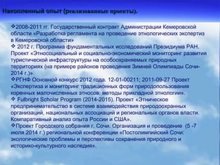 Накопленный опыт (рНакопленный опыт (реализованные проекты).еализованные проекты).
2008-2011 гг. Государственный контракт Администрации Кемеровской
области «Разработка регламента на проведение этнологических экспертиз
в Кемеровской области»
 2012 г. Программа фундаментальных исследований Президиума РАН.
Проект «Этносоциальный и социально-экономический мониторинг развития
туристической инфраструктуры на особоохраняемых природных
территориях (на примере районов проведения Зимней Олимпиады Сочи-
2014 г.)»
РГНФ Основной конкурс 2012 года. 12-01-00211; 2011-09-27 Проект
«Экспертиза и мониторинг традиционных форм природопользования
коренных малочисленных этносов: методы прикладной этнологии».
 Fulbright Scholar Program (2014-2015). Проект «Этническое
предпринимательство в системе взаимодействия природоохранных
организаций, национальных ассоциаций и региональных органов власти.
Компаративный анализ опыта России и США».
Проект Городского собрания г. Сочи. Организация и проведение (5 -7
июля 2014 г.) региональной конференции «Постолимпийский Сочи:
экологические проблемы и перспективы сохранения природного и
историко-культурного наследия».
 
