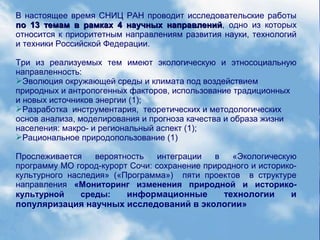 В настоящее время СНИЦ РАН проводит исследовательские работы
по 13 темам в рамках 4 научных направленийпо 13 темам в рамках 4 научных направлений, одно из которых
относится к приоритетным направлениям развития науки, технологий
и техники Российской Федерации.
Три из реализуемых тем имеют экологическую и этносоциальную
направленность:
Эволюция окружающей среды и климата под воздействием
природных и антропогенных факторов, использование традиционных
и новых источников энергии (1);
Разработка инструментария, теоретических и методологических
основ анализа, моделирования и прогноза качества и образа жизни
населения: макро- и региональный аспект (1);
Рациональное природопользование (1)
Прослеживается вероятность интеграции в «Экологическую
программу МО город-курорт Сочи: сохранение природного и историко-
культурного наследия» («Программа») пяти проектов в структуре
направления «Мониторинг изменения природной и историко-
культурной среды: информационные технологии и
популяризация научных исследований в экологии»
 