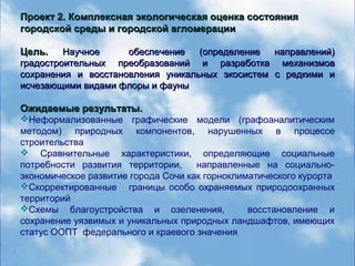 Проект 2. Комплексная экологическая оценка состоянияПроект 2. Комплексная экологическая оценка состояния
городской среды и городской агломерациигородской среды и городской агломерации
Цель.Цель. Научное обеспечение (определение направлений)Научное обеспечение (определение направлений)
градостроительных преобразований и рградостроительных преобразований и разработка механизмовазработка механизмов
сохранения и восстановления уникальных экосистем с редкими исохранения и восстановления уникальных экосистем с редкими и
исчезающими видами флоры и фауныисчезающими видами флоры и фауны
Ожидаемые результаты.Ожидаемые результаты.
Неформализованные графические модели (графоаналитическим
методом) природных компонентов, нарушенных в процессе
строительства
 Сравнительные характеристики, определяющие социальные
потребности развития территории, направленные на социально-
экономическое развитие города Сочи как горноклиматического курорта
Скорректированные границы особо охраняемых природоохранных
территорий
Схемы благоустройства и озеленения, восстановление и
сохранение уязвимых и уникальных природных ландшафтов, имеющих
статус ООПТ федерального и краевого значения
 