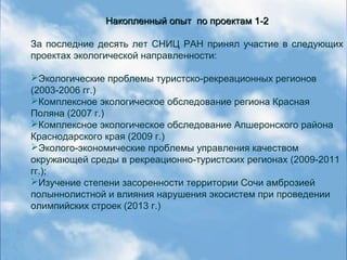 Накопленный опыт по проектам 1-2Накопленный опыт по проектам 1-2
За последние десять лет СНИЦ РАН принял участие в следующих
проектах экологической направленности:
Экологические проблемы туристско-рекреационных регионов
(2003-2006 гг.)
Комплексное экологическое обследование региона Красная
Поляна (2007 г.)
Комплексное экологическое обследование Апшеронского района
Краснодарского края (2009 г.)
Эколого-экономические проблемы управления качеством
окружающей среды в рекреационно-туристских регионах (2009-2011
гг.);
Изучение степени засоренности территории Сочи амброзией
полыннолистной и влияния нарушения экосистем при проведении
олимпийских строек (2013 г.)
 