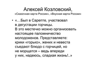 Алексей Козловский,
«Сказочная карта России», «Вкусная карта России»
• «…Был в Сарепте, участвовал
в дегустации горчицы.
В это местечко можно организовать
настоящее паломничество
молодоженов. Представляете:
крики «горько», жених и невеста
съедают блюдо с горчицей, но
не морщатся – ведь впереди
у них, надеюсь, сладкая жизнь!..»
 