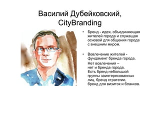Василий Дубейковский,
CityBranding
• Бренд - идея, объединяющая
жителей города и служащая
основой для общения города
с внешним миром.
• Вовлечение жителей -
фундамент бренда города.
Нет вовлечения –
нет и бренда города.
Есть бренд небольшой
группы заинтересованных
лиц, бренд стратегии,
бренд для визиток и бланков.
 