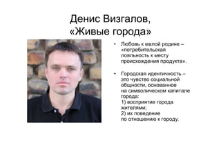 Денис Визгалов,
«Живые города»
• Любовь к малой родине –
«потребительская
лояльность к месту
происхождения продукта».
• Городская идентичность –
это чувство социальной
общности, основанное
на символическом капитале
города:
1) восприятие города
жителями;
2) их поведение
по отношению к городу.
 