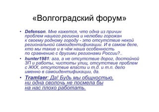«Волгоградский форум»
• Defenson. Мне кажется, что одна из причин
проблем нашего региона и нелюбви горожан
к своему родному городу - это отсутствие некой
региональной самоидентификации. И в самом деле,
кто мы такие и в чём наша особенность
по сравнению с другими регионами России?..
• hunter1981: ага, а не отсутствие дорог, достойной
ЗП и работы, чистоты улиц, отсутствие проблем
с ЖКХ, отсутствие власти и т.д. и т.п. дело
именно в самоидентификации, да.
• Tramlaer: Да! Будь мы общностью,
ни одна сволочь не посмела бы
на нас плохо работать.
 