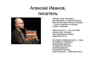 Алексей Иванов,
писатель
Имидж надо понимать
как функцию от идентичности.
Без ясной идентичности имидж
– просто макияж на уроде,
лыжи у папуаса.
Идентичность – это система
ценностей, которая
выстраивается вокруг
сверхценности.
На Урале сверхценность – труд.
В Сибири и Поморье –
предприимчивость.
В казачьей России –
справедливость.
В средней России,
крестьянской, – собственность.
 