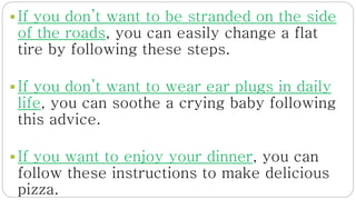  If you don’t want to be stranded on the side
of the roads, you can easily change a flat
tire by following these steps.
 If you don’t want to wear ear plugs in daily
life, you can soothe a crying baby following
this advice.
 If you want to enjoy your dinner, you can
follow these instructions to make delicious
pizza.
 