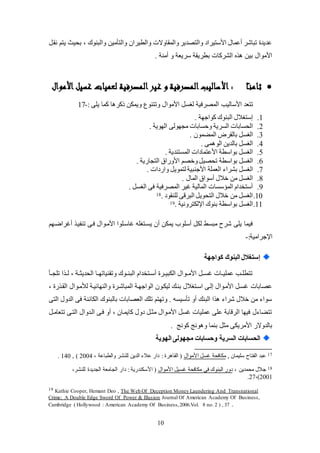 10
‫نق‬ ‫يتم‬ ‫بييث‬ ، ‫والبنوك‬ ‫والتللين‬ ‫والطيران‬ ‫والمقاوالت‬‫والتصدير‬ ‫األستيراد‬ ‫ععمال‬ ‫تباشر‬ ‫عديد‬
. ‫علنة‬ ‫و‬ ‫سريعة‬ ‫بطريقة‬ ‫الشركات‬ ‫بين‬ ‫األلوال‬
‫ا‬ً‫ـ‬‫ن‬‫ثام‬‫األموال‬‫غسيل‬ ‫لعميات‬ ‫المصرفية‬‫غير‬ ‫و‬ ‫المصرفية‬‫األساليب‬ :
‫األسا‬ ‫تتعد‬‫لي‬‫ب‬: ‫يكى‬ ‫كما‬ ‫ا‬ ‫ذكر‬ ‫ويملن‬ ‫وتتنوع‬ ‫األلوال‬ ‫لغئ‬ ‫المصرفية‬-17
1.. ‫كواجهة‬ ‫البنوك‬ ‫إستغالل‬
2.. ‫الهوية‬ ‫لجهولى‬ ‫وحئابات‬ ‫الئرية‬ ‫اليئابات‬
3.. ‫المامون‬ ‫بالقر‬ ‫الغئ‬
4.. ‫مى‬ ‫الو‬ ‫بالدين‬ ‫الغئ‬
5.. ‫المئتندية‬ ‫األعتمادات‬ ‫بواسطة‬ ‫الغئ‬
6.‫بواسط‬ ‫الغئ‬‫ة‬. ‫التجاضية‬ ‫األوضاة‬ ‫وخصم‬ ‫تيصي‬
7.‫بشرا‬ ‫الغئ‬. ‫واضدات‬ ‫لتموي‬ ‫األجنبية‬ ‫العمكة‬
8.. ‫المال‬ ‫عسواة‬ ‫خالل‬ ‫لن‬ ‫الغئ‬
9.. ‫الغئ‬ ‫فى‬ ‫المصرفية‬ ‫يير‬ ‫المالية‬ ‫المؤسئات‬ ‫عستخدام‬
10.. ‫لكنقود‬ ‫البرقى‬ ‫التيوي‬ ‫خالل‬ ‫لن‬ ‫الغئ‬18
11.. ‫اتللترونية‬ ‫بنوك‬ ‫بواسطة‬ ‫الغئ‬19
‫تنفيك‬ ‫فكى‬ ‫األلكوال‬ ‫ياسككوا‬ ‫يئكتغكه‬ ‫عن‬ ‫يملن‬ ‫عسكوب‬ ‫لل‬ ‫لبئظ‬ ‫شرح‬ ‫يكى‬ ‫فيما‬‫عيراضكهم‬
:‫اتجرالية‬-
‫كواجهة‬ ‫البنوك‬ ‫إستغالل‬
‫تكجككل‬ ‫ا‬ ‫لكك‬ ، ‫اليديثككة‬ ‫وتقنياتهككا‬ ‫البنككوك‬ ‫كتخدام‬‫ك‬‫عس‬ ‫اللبيككر‬ ‫األلككوال‬ ‫يئكك‬ ‫عمكيككات‬ ‫كب‬‫ك‬‫تتطك‬
‫المباشكر‬ ‫الواجهكة‬ ‫ليلكون‬ ‫بنكك‬ ‫اسكتغالل‬ ‫إلكى‬ ‫األلكوال‬ ‫يئك‬ ‫عصابات‬، ‫ض‬ ‫القك‬ ‫لأللكوال‬ ‫والنهائيكة‬
‫التى‬ ‫الدول‬ ‫فى‬ ‫اللائنة‬ ‫بالبنوك‬ ‫العصابات‬ ‫تكك‬ ‫وتهتم‬ . ‫تلسيئه‬ ‫عو‬ ‫البنك‬ ‫ا‬ ‫شرا‬ ‫خالل‬ ‫لن‬ ‫سوا‬
‫تتعالك‬ ‫التكى‬ ‫الكدوال‬ ‫فكى‬ ‫عو‬ ، ‫كايمكان‬ ‫دول‬ ‫لثك‬ ‫األلكوال‬ ‫يئ‬ ‫عمكيات‬ ‫عكى‬ ‫الرقابة‬ ‫فيها‬ ‫ل‬ ‫تتاا‬
. ‫كونج‬ ‫ونج‬ ‫و‬ ‫بنما‬ ‫لث‬ ‫األلريلى‬ ‫بالدوالض‬
‫السر‬ ‫الحسابات‬‫الهوية‬ ‫مجهولى‬ ‫وحسابات‬ ‫ية‬
17, ‫سكيمان‬ ‫الفتاح‬ ‫عبد‬‫األلوال‬ ‫يئ‬ ‫للافية‬، ‫والطباعة‬ ‫لكنشر‬ ‫الدين‬ ‫عال‬ ‫داض‬ : ‫ر‬ ‫القا‬ (2004, )140.
18، ‫ليمدين‬ ‫جالل‬‫األلوال‬ ‫يئي‬ ‫للافية‬ ‫فى‬ ‫البنوك‬ ‫دوض‬‫د‬ : ‫األسلندضية‬ (،‫لكنشر‬ ‫الجديد‬ ‫الجالعة‬ ‫اض‬
2001،)27.
19 Kathie Cooper, Hemant Deo , The Web Of Deception Money Laundering And Transnational
Crime: A Double Edge Sword Of Power & Illusion Journal Of American Academy Of Business,
Cambridge ( Hollywood : American Academy Of Business,2006.Vol. 8 no. 2 ) , 37 .
 