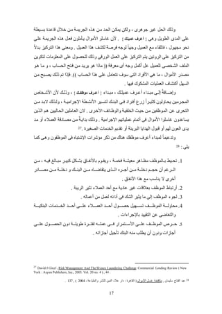 17
‫بئكيطة‬ ‫قاعكد‬ ‫خكالل‬ ‫لكن‬ ‫الجريمكة‬ ‫ك‬ ‫لكن‬ ‫اليكد‬ ‫يملكن‬ ‫وللن‬ ، ‫رى‬ ‫جو‬ ‫يير‬ ‫الي‬ ‫وذلك‬
‫المدى‬ ‫عكى‬‫ى‬ ‫و‬ ‫الطوي‬}‫أعرف‬‫عميل‬{‫عككى‬ ‫الجريمكة‬ ‫ك‬ ‫فعك‬ ‫يكللكون‬ ‫األلوال‬ ‫ياسكو‬ ‫ألن‬ .
ً‫ال‬‫بكد‬ ‫التركيز‬ ‫ا‬ ‫ولعنى‬ . ‫العمي‬ ‫ا‬ ‫للشو‬ ‫فرصة‬ ‫لوجه‬ ً‫ا‬‫وجه‬ ‫العمي‬ ‫لع‬ ‫فالكقا‬ ، ‫لجهول‬ ‫نيو‬
‫لتلوين‬ ‫المعكولات‬ ‫عكى‬ ‫لكيصول‬ ‫وذلك‬ ‫الوضقى‬ ‫العم‬ ‫عكى‬ ‫التركيز‬ ‫يتم‬ ‫الروتين‬ ‫عكى‬ ‫التركيز‬ ‫لن‬
‫الش‬ ‫المكو‬‫كو‬ ‫لكا‬ ‫و‬ ، ‫اليئكاب‬ ‫فكتح‬ ‫لكن‬ ‫يريكد‬ ‫و‬ ‫لاذا‬ (( ‫لعرفة‬ ‫عى‬ ‫وجه‬ ‫عكم‬ ‫ع‬ ‫لكعمي‬ ‫خصى‬
‫لكن‬ ‫يصكبح‬ ‫ذلكك‬ ‫تم‬ ‫فإذا‬ .)) ‫اليئاب‬ ‫ا‬ ‫عكى‬ ‫تتعال‬ ‫سوف‬ ‫التى‬ ‫األفراد‬ ‫ى‬ ‫لا‬ ، ‫األلوال‬ ‫لصدض‬
. ‫فيها‬ ‫المشلوك‬ ‫العمكيات‬ ‫عكتشاف‬ ‫الئه‬
‫لبككدا‬ ، ‫عميكككك‬ ‫ععككرف‬ ‫لبككدا‬ ‫إلككى‬ ‫إ‬‫وإضككافة‬}‫موكفرر‬ ‫أعرررف‬{‫ألن‬ ‫وذلككك‬ ،‫األشككخال‬
‫لككن‬ ‫كد‬‫ك‬‫الب‬ ‫لك‬ ‫ك‬‫ك‬‫ول‬ ، ‫اتجراليككة‬ ‫كطة‬‫ك‬‫األنش‬ ‫كير‬‫ك‬‫لتئ‬ ‫البنككك‬ ‫كى‬‫ك‬‫ف‬ ‫كراد‬‫ك‬‫عف‬ ‫ضع‬ ً‫ا‬‫كثيككر‬ ‫كاولون‬‫ك‬‫يي‬ ‫كرلين‬‫ك‬‫المج‬
‫اليكاليي‬ ‫العكالكين‬ ‫الن‬ . ‫األخكرى‬ ‫والوظكائو‬ ‫الخكفيكة‬ ‫حيكث‬ ‫لكن‬ ‫المكوظفين‬ ‫عن‬ ‫التيرى‬‫ن‬‫ين‬ ‫الك‬ ‫كم‬
‫العمكال‬ ‫لصكادقة‬ ‫لكن‬ ‫إ‬‫بدايكة‬ ‫وذلكك‬ . ‫اتجرالية‬ ‫عمكياتهم‬ ‫عتمام‬ ‫فى‬ ‫األلوال‬ ‫ياسكوا‬ ‫يئاعدون‬‫لكد‬ ‫عو‬
. ‫الصغير‬ ‫الخدلات‬ ‫تقديم‬ ‫عو‬ ‫البريئة‬ ‫الهدايا‬ ‫قبول‬ ‫عو‬ ‫لهم‬ ‫العون‬ ‫يدى‬27
‫كمكا‬ ‫كى‬ ‫و‬ ‫الموظفون‬ ‫فى‬ ‫اتشتبا‬ ‫لؤشرات‬ ‫ذكر‬ ‫لن‬ ‫ناك‬ ‫لوظفك‬ ‫ععرف‬ ‫لمبدا‬ ً‫ا‬‫وتدعيم‬
: ‫يكى‬28
1.‫لككن‬ ، ‫فيككه‬ ‫لبككالغ‬ ‫كبيككر‬ ‫بشككل‬ ‫باألنفككاة‬ ‫ويقككوم‬ ، ‫فخمككة‬ ‫لعيشككة‬ ‫ر‬ ‫لظككا‬ ‫بككالموظو‬ ‫تيككيظ‬
‫ا‬ ‫كككر‬‫ك‬‫عج‬ ‫كككن‬‫ك‬‫ل‬ ‫كككة‬‫ك‬‫دخك‬ ‫كككم‬‫ك‬‫حج‬ ‫عن‬ ‫كككريم‬‫ك‬‫ال‬‫لصككككادض‬ ‫كككن‬‫ك‬‫ل‬ ‫كككة‬‫ك‬‫دخك‬ ‫و‬ ‫كككك‬‫ك‬‫البن‬ ‫كككن‬‫ك‬‫ل‬ ‫كككا‬‫ك‬‫يتقاض‬ ‫ى‬ ‫لكككك‬
. ‫األنفاة‬ ‫ا‬ ‫لع‬ ‫يناسب‬ ‫ال‬ ‫عخرى‬
2.. ‫الريبة‬ ‫تثير‬ ‫العمال‬ ‫عحد‬ ‫لع‬ ‫عادية‬ ‫يير‬ ‫بعالقات‬ ‫الموظو‬ ‫عضتباط‬
3.. ‫ععماله‬ ‫لن‬ ‫لعم‬ ‫عدائه‬ ‫فى‬ ‫الشك‬ ‫يثير‬ ‫لا‬ ‫إلى‬ ‫الموظو‬ ‫لجو‬
4.‫ال‬ ‫عحكككككد‬ ‫كككككول‬‫ك‬‫حص‬ ‫تئكككككهي‬ ‫كككككو‬‫ك‬‫الموظ‬ ‫لياولكككككة‬‫كككككة‬‫ك‬‫البنلي‬ ‫الخكككككدلات‬ ‫كككككد‬‫ك‬‫عح‬ ‫عككككككى‬ ‫كككككال‬‫ك‬‫عم‬
‫و‬‫عن‬ ‫التغاضى‬‫التقيي‬‫د‬‫ا‬ ‫باتجرا‬‫ت‬.
5.‫ككككى‬‫ك‬‫عك‬ ‫اليصككككول‬ ‫دون‬ ‫طويكككككة‬ ‫لفتككككر‬ ‫عمكككككه‬ ‫ككككى‬‫ك‬‫ف‬ ‫األسككككتمراض‬ ‫عكككككى‬ ‫الموظككككو‬ ‫حككككرل‬
. ‫اته‬ ‫عجا‬ ‫تلجي‬ ‫البنك‬ ‫لنه‬ ‫يطكب‬ ‫عن‬ ‫ودون‬ ‫ات‬ ‫عجا‬
27
David J Ginzl, Risk Management And TheMoney Laundering Challenge Commercial Lending Review ( New
York : Aspen Publishers, Inc., 2005. Vol. 20 no. 4 ) , 44 .
28, ‫سكيمان‬ ‫الفتاح‬ ‫عبد‬‫األلوال‬ ‫يئ‬ ‫للافية‬،‫والطباعة‬ ‫لكنشر‬ ‫الدين‬ ‫عال‬ ‫داض‬ : ‫ر‬ ‫القا‬ (2004, )137.
 