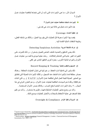 18
‫يئكك‬ ‫كات‬‫ك‬‫عمكي‬ ‫لملافيككة‬ ‫ا‬ ‫ك‬‫ك‬‫نتخ‬ ‫كى‬‫ك‬‫الت‬ ‫عن‬ ‫البككد‬ ‫كى‬‫ك‬‫الت‬ ‫ات‬ ‫كرا‬‫ك‬‫اتج‬ ‫ككى‬ ‫كا‬‫ك‬‫ل‬ ، ‫اآلن‬ ‫كؤال‬‫ك‬‫الئ‬
‫؟‬ ‫األلوال‬
‫ال‬ ‫اإلجراءات‬‫متخذه‬‫األموال‬ ‫غسل‬ ‫عمليات‬ ‫لميافحة‬29
: ‫يكى‬ ‫كما‬ ‫ى‬ ‫ات‬ ‫إجرا‬ ‫ثالثة‬ ‫فى‬ ‫تتمث‬ ‫ات‬ ‫األجرا‬
1)‫األحداث‬ ‫تغطية‬Coverage
‫ا‬ ‫بها‬ ‫يقوم‬ ‫التى‬ ‫العمكيات‬ ‫ك‬ ‫لعرفة‬ ‫اتجرا‬ ‫ا‬ ‫به‬ ‫يقصد‬‫الفعكى‬ ‫نشاطه‬ ‫لن‬ ‫والتلكد‬ ، ‫لعمي‬،
. ‫إليه‬ ‫القادلة‬ ‫المالية‬ ‫التدفقات‬ ‫وطبيعة‬
2)‫إدراك‬‫المريبة‬ ‫األنشطة‬Detecting Suspicious Activities
‫كى‬‫ك‬‫عك‬ ‫كرف‬‫ك‬‫لكتع‬ ‫كك‬‫ك‬‫ذل‬ ‫و‬ ، ‫بإسكتمراض‬ ‫ك‬‫ك‬‫لكعمي‬ ‫كال‬‫ك‬‫الخ‬ ‫كو‬‫ك‬‫لكمك‬ ‫والتيكديث‬ ‫كدقيو‬‫ك‬‫الت‬ ‫كى‬‫ك‬‫يعن‬ ‫ذلكك‬
‫ك‬‫ك‬‫يئ‬ ‫عمكيكات‬ ‫كن‬‫ك‬‫ل‬ ‫لكيكد‬ ‫ريكة‬ ‫جو‬ ‫كة‬‫ك‬‫عمكي‬ ‫ك‬ ‫و‬ . ‫كات‬‫ك‬‫والعالق‬ ‫النشكاط‬ ‫فكى‬ ‫كة‬‫ك‬‫عادي‬ ‫الغيكر‬ ‫التغيكرات‬
‫كاف‬ ‫يير‬ ‫العادى‬ ‫التدقيو‬ ‫عخرى‬ ‫بعباض‬ ، ‫األخرى‬ ‫المالية‬ ‫والجرائم‬ ‫األلوال‬. ‫ى‬
3)‫والعناية‬ ‫والتعقب‬ ‫التسجيل‬Record-Keeping & Tracking
‫كاك‬‫ك‬‫ن‬ ‫و‬ . ‫المختكفكة‬ ‫كات‬‫ك‬‫العمكي‬ ‫تنكاول‬ ‫كى‬‫ك‬‫ف‬ ‫خبراتهكا‬ ‫و‬ ، (‫ك‬‫ك‬‫اليف‬ ‫إداض‬ ‫فاعكيكة‬ ‫كى‬‫ك‬‫إل‬ ‫يشكير‬ ‫ذلكك‬
‫تتطابو‬ ‫التى‬ ‫اليديثة‬ ‫ات‬ ‫اتجرا‬ ‫لك‬ ‫ك‬ ‫و‬ ، ‫التئجي‬ ‫عند‬ ‫المتخ‬ ‫ات‬ ‫باتجرا‬ ‫تمدنا‬ ‫لختكفة‬ ‫لصادض‬
‫المعايي‬ ‫لع‬‫ر‬( ‫األلوال‬ ‫يئ‬ ‫لملافية‬ ‫المالى‬ ‫العم‬ ‫لكجنة‬ ‫اليديثة‬F.A.T.F.‫عنشلت‬ ‫التى‬ ‫وـ‬ . )
‫عام‬1989‫ودعم‬ ، ‫األلوال‬ ‫يئ‬ ‫لعمكيات‬ ‫الملافية‬ ‫الئياسات‬ ‫لدعم‬ ‫وذلك‬‫ا‬ ‫فى‬ ‫الدولى‬ ‫التعاون‬
. ‫ـ‬ ‫المجال‬30. ‫المئتخدلة‬ ‫األلوال‬ ‫لصدض‬ ‫الك‬ ‫وك‬ ، ‫اليئاب‬ ‫بفتح‬ ‫الخاصة‬ ‫ات‬ ‫اتجرا‬ ‫و‬
‫وضع‬ ‫لن‬ ‫والبد‬‫لعكايي‬‫ر‬‫تقكيم‬ ‫لكن‬ ‫والبكد‬ . ‫بإسكتمراض‬ ‫كا‬ ‫تطوير‬ ‫و‬ ‫فيهكا‬ ‫المشكلوك‬ ‫لكعمكيكات‬
. ‫الشك‬ ‫لوضع‬ ‫لكعمكيات‬ ‫واألختباض‬ ‫بالئجالت‬ ‫األحتفاظ‬ ‫عمكية‬ ‫فى‬ ‫الاعو‬ ‫نقاط‬
4)‫المرونة‬‫األوامر‬ ‫تنفيذ‬ ‫و‬Oversight & Compliance
29 Kathie Cooper, Hemant Deo, The WebOf DeceptionMoney LaunderingAnd Transnational Crime: A Double Edge Sword
Of Power & Illusion Journal Of AmericanAcademyOf Business, Cambridge ( Hollywood: American AcademyOf Business,
2006.Vol. 8 no. 2 ) , 39.
30
Martin nimmo , Money-Laundering Financial Management ( London : Chartered InstituteOf Management
Accountants, Nov. 2005 ) , 28 .
 