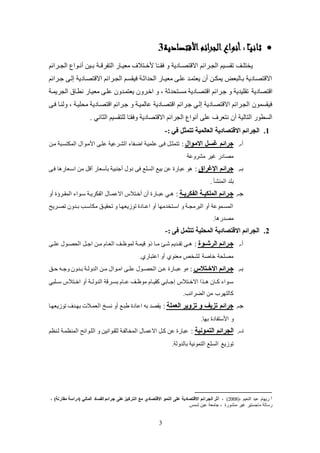 3
‫أنواع‬ : ‫ا‬ً‫ـ‬‫ي‬‫ثان‬‫األقتصادية‬‫ائم‬‫ر‬‫الج‬3
‫الجككرائم‬ ‫كواع‬‫ك‬‫عن‬ ‫كين‬‫ك‬‫ب‬ ‫التفرقككة‬ ‫كاض‬‫ك‬‫لعي‬ ‫كتالف‬‫ك‬‫ألخ‬ ‫ا‬ً‫ـ‬‫ك‬‫ك‬‫فق‬ ‫و‬ ‫االقتصككادية‬ ‫كرائم‬‫ك‬‫الج‬ ‫كيم‬‫ك‬‫تقئ‬ ‫كو‬‫ك‬‫يختك‬
‫كرائم‬‫ك‬‫ج‬ ‫إلكى‬ ‫االقتصكادية‬ ‫كرائم‬‫ك‬‫الج‬ ‫فيقئكم‬ ‫اليداثكة‬ ‫كاض‬‫ك‬‫لعي‬ ‫عككى‬ ‫يعتمكد‬ ‫عن‬ ‫كن‬‫ك‬‫يمل‬ ‫بكالبع‬ ‫االقتصكادية‬
‫اقتصادية‬‫الجريمكة‬ ‫نطكاة‬ ‫لعيكاض‬ ‫عككى‬ ‫يعتمكدون‬ ‫اخكرون‬ ‫و‬ ، ‫لئكتيدثة‬ ‫اقتصكادية‬ ‫جكرائم‬ ‫و‬ ‫تقكيدية‬
‫اقتصكادية‬ ‫جكرائم‬ ‫إلكي‬ ‫االقتصكادية‬ ‫الجكرائم‬ ‫فيقئمون‬‫فكى‬ ‫ولنكا‬ ، ‫ليكيكة‬ ‫اقتصكادية‬ ‫جكرائم‬ ‫و‬ ‫عالميكة‬
. ‫الثاني‬ ‫لكتقئيم‬ ‫ا‬ً‫ـ‬‫وفق‬ ‫االقتصادية‬ ‫الجرائم‬ ‫عنواع‬ ‫عكى‬ ‫نتعرف‬ ‫عن‬ ‫التالية‬ ‫الئطوض‬
1.‫االقتصادية‬ ‫الجرائم‬: ‫في‬ ‫تتمثل‬ ‫العالمية‬-
‫عـ‬.‫االموال‬ ‫غسل‬ ‫جرائم‬:‫لكن‬ ‫الملتئكبة‬ ‫األلكوال‬ ‫عككى‬ ‫الشكرعية‬ ‫اضكفا‬ ‫عكميكة‬ ‫فكى‬ ‫تتمثك‬
‫لشروعة‬ ‫يير‬ ‫لصادض‬
‫بـ‬.‫اإلغراق‬ ‫جرائم‬:‫فكى‬ ‫ا‬ ‫اسكعاض‬ ‫لن‬ ‫عق‬ ‫بلسعاض‬ ‫عجنبية‬ ‫دول‬ ‫فى‬ ‫الئكع‬ ‫بيع‬ ‫عن‬ ‫عباض‬ ‫و‬
. ‫المنشل‬ ‫بكد‬
‫جـ‬.‫رة‬‫ر‬‫الفيري‬ ‫رة‬‫ر‬‫المليي‬ ‫جررائم‬:‫كال‬‫ك‬‫االعم‬ ‫عخكتالس‬ ‫عن‬ ‫كاض‬‫ك‬‫عب‬ ‫كي‬‫ك‬‫عو‬ ‫كرؤ‬‫ك‬‫المق‬ ‫كوا‬‫ك‬‫س‬ ‫كة‬‫ك‬‫الفلري‬
‫كريح‬‫ك‬‫تص‬ ‫كدون‬‫ك‬‫ب‬ ‫كب‬‫ك‬‫للاس‬ ‫كو‬‫ك‬‫تيقي‬ ‫و‬ ‫يعهكا‬ ‫تو‬ ‫كاد‬‫ك‬‫اع‬ ‫عو‬ ‫كتخدلها‬‫ك‬‫اس‬ ‫و‬ ‫كة‬‫ك‬‫البرلج‬ ‫عو‬ ‫المئكموعة‬
.‫ا‬ ‫لصدض‬
2.: ‫فى‬ ‫تتثمل‬ ‫المحلية‬ ‫االقتصادية‬ ‫الجرائم‬-
‫عـ‬.‫روة‬‫ر‬‫الرش‬ ‫جررائم‬:‫كى‬‫ك‬‫عك‬ ‫كول‬‫ك‬‫اليص‬ ‫ك‬‫ك‬‫اج‬ ‫كن‬‫ك‬‫ل‬ ‫العكام‬ ‫كو‬‫ك‬‫لموظ‬ ‫كة‬‫ك‬‫قيم‬ ‫ذو‬ ‫كا‬‫ك‬‫ل‬ ‫شكذ‬ ‫كديم‬‫ك‬‫تق‬ ‫كى‬‫ك‬
.‫اعتباضي‬ ‫عو‬ ‫لعنوي‬ ‫لشخص‬ ‫خاصة‬ ‫لصكية‬
‫بـ‬.‫ر‬‫ر‬ ‫اال‬ ‫جررائم‬‫تالس‬:‫كو‬‫ك‬‫ح‬ ‫كه‬‫ك‬‫وج‬ ‫كدون‬‫ك‬‫ب‬ ‫كة‬‫ك‬‫الدول‬ ‫كن‬‫ك‬‫ل‬ ‫كوال‬‫ك‬‫ال‬ ‫كى‬‫ك‬‫عك‬ ‫كول‬‫ك‬‫اليص‬ ‫كن‬‫ك‬‫ع‬ ‫كاض‬‫ك‬‫عب‬ ‫و‬
‫سكككبي‬ ‫كتالس‬‫ك‬‫اخ‬ ‫عو‬ ‫الدولككة‬ ‫كرقة‬‫ك‬‫بئ‬ ‫عككام‬ ‫كو‬‫ك‬‫لوظ‬ ‫كام‬‫ك‬‫كقي‬ ‫إجككابي‬ ‫كتالس‬‫ك‬‫االخ‬ ‫ا‬ ‫كك‬ ‫كان‬‫ك‬‫ك‬ ‫كوا‬‫ك‬‫س‬
.‫الارائب‬ ‫لن‬ ‫كالتهرب‬
‫جـ‬.‫العملة‬ ‫تزوير‬ ‫و‬ ‫تزيف‬ ‫جرائم‬:‫يعهكا‬ ‫تو‬ ‫بهكدف‬ ‫العمكالت‬ ‫نئك‬ ‫عو‬ ‫طبكع‬ ‫اعاد‬ ‫به‬ ‫يقصد‬
.‫بها‬ ‫األستفاد‬ ‫و‬
‫دـ‬.‫التمونية‬ ‫الجرائم‬:‫لكنظم‬ ‫المنظمكة‬ ‫الككوائح‬ ‫و‬ ‫لكقكوانين‬ ‫المخالفكة‬ ‫االعمكال‬ ‫كك‬ ‫عن‬ ‫عباض‬
.‫بالدولة‬ ‫التمونية‬ ‫الئكع‬ ‫يع‬ ‫تو‬
3(، ‫النعيم‬ ‫عبد‬ ‫ضيهام‬2008)‫الجرائم‬ ‫أثر‬ ،، )‫مقارنة‬ ‫(دراسة‬ ‫المالي‬ ‫الفساد‬ ‫جرائم‬ ‫على‬ ‫التركيز‬ ‫مع‬ ‫االقتصادي‬ ‫النمو‬ ‫على‬ ‫االقتصادية‬
.‫شمس‬ ‫عين‬ ‫جالعة‬ ، ‫لنشوض‬ ‫يير‬ ‫لاجئتير‬ ‫ضسالة‬
 