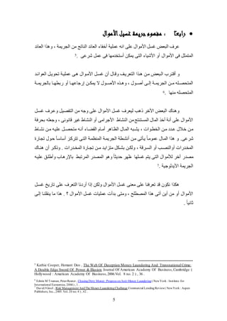 5
‫ا‬ً‫ـ‬‫ع‬‫راب‬‫األموال‬‫غسيل‬ ‫جريمة‬‫مفهوم‬ :
‫انه‬ ‫عكى‬ ‫األلوال‬ ‫يئ‬ ‫البع‬ ‫عرف‬‫العائد‬ ‫ا‬ ‫و‬ ، ‫الجريمة‬ ‫لن‬ ‫الناتج‬ ‫العائد‬ ‫عخفا‬ ‫عمكية‬
‫األلوال‬ ‫فى‬ ‫المتمث‬. ‫شرعى‬ ‫عم‬ ‫فى‬ ‫عستخدلها‬ ‫يملن‬ ‫التى‬ ‫األشيا‬ ‫عو‬5
‫ا‬ ‫ك‬‫ك‬ ‫لكن‬ ‫الكبع‬ ‫عقتكرب‬ ‫و‬‫كد‬‫ك‬‫العوائ‬ ‫تيويك‬ ‫عمكيكة‬ ‫كى‬ ‫كوال‬‫ك‬‫األل‬ ‫يئك‬ ‫عن‬ ‫وقكال‬ ‫التعريكو‬
‫عو‬ ‫إضجاعهككا‬ ‫يملككن‬ ‫ال‬ ‫األصككول‬ ‫كك‬ ‫و‬ ، ‫عصككول‬ ‫إلككى‬ ‫الجريمككة‬ ‫لككن‬ ‫المتيصكككه‬‫بالجريمككة‬ ‫ضبطهككا‬
. ‫لنها‬ ‫المتيصكه‬6
‫وعكرف‬ ‫التفصي‬ ‫لن‬ ‫وجه‬ ‫عكى‬ ‫األلوال‬ ‫يئ‬ ‫ليعرف‬ ‫ب‬ ‫ذ‬ ‫األخر‬ ‫البع‬ ‫ناك‬ ‫و‬‫يئك‬
‫الن‬ ‫لن‬‫المئتنتج‬ ‫المال‬ ‫عخ‬ ‫عنة‬ ‫عكى‬ ‫األلوال‬‫شاط‬‫األجرالى‬، ‫قانونى‬ ‫يير‬ ‫النشاط‬ ‫عو‬‫بيرفة‬ ‫وجعكه‬
، ‫الخطكوات‬ ‫لكن‬ ‫كدد‬‫ك‬‫ع‬ ‫خكالل‬ ‫لكن‬‫ر‬ ‫الظكا‬ ‫المكال‬ ‫كبه‬‫ك‬‫يش‬‫القاكا‬ ‫كام‬‫ك‬‫عل‬‫عنكه‬‫كاط‬‫ك‬‫نش‬ ‫لكن‬ ‫عكيكه‬ ‫ك‬‫ك‬‫لتيص‬
‫شرعى‬‫و‬ .‫تجكاض‬ ‫حكول‬ ‫عساسكل‬ ‫تترككز‬ ‫التكى‬ ‫المنظمكة‬ ‫الجريمكة‬ ‫عنشكطة‬ ‫لكن‬ ‫يكلتى‬ ً‫ا‬‫عمولك‬ ‫المكال‬ ‫ا‬
‫المخكدضات‬‫ع‬‫كرقة‬‫ك‬‫الئ‬ ‫عو‬ ‫كب‬‫ك‬‫والنص‬،‫ك‬‫ك‬‫ل‬ ‫لتزايكد‬ ‫كل‬‫ك‬‫بش‬ ‫كن‬‫ك‬‫ولل‬‫كدضات‬‫ك‬‫المخ‬ ‫كاض‬‫ك‬‫تج‬ ‫ن‬‫عن‬ ‫كر‬‫ك‬‫وذك‬ .‫كاك‬‫ك‬‫ن‬
‫لصدض‬‫عخر‬‫لأللوال‬‫يئكها‬ ‫يتم‬ ‫التى‬‫عكيكه‬ ‫وعطككو‬ ‫كاب‬ ‫باتض‬ ‫المرتبظ‬ ‫المصدض‬ ‫و‬ ‫و‬ ً‫ا‬‫حديث‬ ‫ظهر‬
. ‫األيدلوجية‬ ‫الجريمة‬7
‫يئك‬ ‫تاضي‬ ‫عكى‬ ‫التعرف‬ ‫عضدنا‬ ‫إذا‬ ‫وللن‬ ‫األلوال‬ ‫يئ‬ ‫لعنى‬ ‫عكى‬ ‫تعرفنا‬ ‫قد‬ ‫نلون‬ ‫ا‬ ‫ل‬
‫ولتى‬ ، ‫المصطكح‬ ‫ا‬ ‫عتى‬ ‫عين‬ ‫لن‬ ‫عو‬ ‫األلوال‬‫إلكى‬ ‫ينقكنكا‬ ‫لا‬ ‫ا‬ . ‫؟‬ ‫األلوال‬ ‫يئ‬ ‫عمكيات‬ ‫بدعت‬
. ً‫ا‬‫ثاني‬
5 Kathie Cooper, Hemant Deo , The Web Of Deception Money Laundering And Transnational Crime:
A Double Edge Sword Of Power & Illusion Journal Of American Academy Of Business,Cambridge (
Hollywood : American Academy Of Business,2006.Vol. 8 no. 2 ) , 36 .
6
Edwin M Truman, PeterReuter , ChasingDirty Money: Progress onAnti-Money Laundering( NewYork : Institute for
International Economics, 2004) , 1 .
7
DavidJ Ginzl , Risk Management AndThe MoneyLaunderingChallenge Commercial LendingReview( NewYork : Aspen
Publishers, Inc., 2005.Vol. 20 no. 4 ) , 42 .
 
