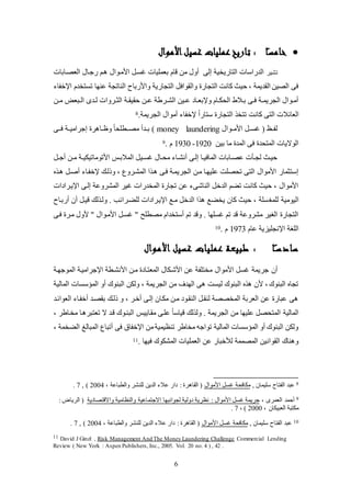 6
‫ا‬ً‫ـ‬‫س‬‫خام‬‫األموال‬‫غسيل‬ ‫عمليات‬‫تاريخ‬ :
‫ت‬‫شير‬‫العصكابات‬ ‫ضجكال‬ ‫كم‬ ‫األلكوال‬ ‫يئك‬ ‫بعمكيات‬ ‫قام‬ ‫لن‬ ‫عول‬ ‫إلى‬ ‫التاضيخية‬ ‫الدضاسات‬
‫تئتخدم‬ ‫عنها‬ ‫الناتجة‬ ‫واألضباح‬ ‫التجاضية‬ ‫والقواف‬ ‫التجاض‬ ‫كانت‬ ‫حيث‬ ، ‫القديمة‬ ‫الصين‬ ‫فى‬‫اتخفا‬
‫كن‬‫ك‬‫ل‬ ‫كبع‬‫ك‬‫ال‬ ‫كدى‬‫ك‬‫ل‬ ‫كروات‬‫ك‬‫الث‬ ‫كة‬‫ك‬‫حقيق‬ ‫كن‬‫ك‬‫ع‬ ‫كرطة‬‫ك‬‫الش‬ ‫كين‬‫ك‬‫ع‬ ‫كاد‬‫ك‬‫وتبع‬ ‫كام‬‫ك‬‫اليل‬ ‫كالط‬‫ك‬‫ب‬ ‫كى‬‫ك‬‫ف‬ ‫كة‬‫ك‬‫الجريم‬ ‫كوال‬‫ك‬‫عل‬
‫الع‬‫ائ‬‫الجريمة‬ ‫علوال‬ ‫تخفا‬ ً‫ا‬‫ستاض‬ ‫التجاض‬ ‫تتخ‬ ‫كانت‬ ‫التى‬ ‫الت‬.8
‫األلككوال‬ ‫يئكك‬ ( (‫لفكك‬money laundering‫ككى‬‫ك‬‫ف‬ ‫إجراليككة‬ ‫ر‬ ‫وظككا‬ ً‫ا‬‫ككطكي‬‫ك‬‫لص‬ ‫بككدع‬ )
‫بين‬ ‫لا‬ ‫المد‬ ‫فى‬ ‫المتيد‬ ‫الواليات‬1920-9301. ‫م‬9
‫األتولاتيل‬ ‫المالبكس‬ ‫كي‬‫ك‬‫يئ‬ ‫كال‬‫ك‬‫لي‬ ‫كا‬‫ك‬‫عنش‬ ‫إلكى‬ ‫كا‬‫ك‬‫المافي‬ ‫كابات‬‫ك‬‫عص‬ ‫كلت‬‫ك‬‫لج‬ ‫حيكث‬‫ك‬‫ك‬‫ي‬‫ك‬‫ك‬‫عج‬ ‫كن‬‫ك‬‫ل‬ ‫ة‬
‫وذلكك‬ ، ‫المشكروع‬ ‫ا‬ ‫ك‬ ‫فكى‬ ‫الجريمكة‬ ‫لكن‬ ‫عكيهكا‬ ‫تيصكت‬ ‫التى‬ ‫األلوال‬ ‫إستثماض‬‫تخفكا‬‫ك‬ ‫عصك‬
‫اتيكرادات‬ ‫إلكى‬ ‫المشروعة‬ ‫يير‬ ‫المخدضات‬ ‫تجاض‬ ‫عن‬ ‫الناشى‬ ‫الدخ‬ ‫تام‬ ‫كانت‬ ‫حيث‬ ، ‫األلوال‬
‫لكمغ‬ ‫اليولية‬‫عضبكاح‬ ‫عن‬ ‫قيك‬ ‫لك‬ ‫ولك‬ . ‫لكاكرائب‬ ‫اتيكرادات‬ ‫لكع‬ ‫الدخ‬ ‫ا‬ ‫يخاع‬ ‫كان‬ ‫حيث‬ ، ‫ئكة‬
‫فكى‬ ‫لكر‬ ‫ألول‬ ‫أ‬ ‫األلكوال‬ ‫يئك‬ ‫أ‬ ‫لصطكح‬ ‫عستخدام‬ ‫تم‬ ‫وقد‬ . ‫يئكها‬ ‫تم‬ ‫قد‬ ‫لشروعة‬ ‫الغير‬ ‫التجاض‬
‫عام‬ ‫اتنجكيزية‬ ‫الكغة‬1973. ‫م‬10
‫ا‬ً‫سادسـ‬‫األموال‬ ‫غسيل‬ ‫عمليات‬ ‫طبيعة‬ :
‫عن‬‫األلوال‬ ‫يئ‬ ‫جريمة‬‫الموجهكة‬ ‫اتجراليكة‬ ‫األنشكطة‬ ‫لكن‬ ‫المعتكاد‬ ‫األشكلال‬ ‫عن‬ ‫لختكفة‬
‫المؤسئا‬ ‫عو‬ ‫البنوك‬ ‫وللن‬ ، ‫الجريمة‬ ‫لن‬ ‫الهدف‬ ‫ى‬ ‫ليئت‬ ‫البنوك‬ ‫ألن‬ ، ‫البنوك‬ ‫تجا‬‫ت‬‫المالية‬
‫العوائكد‬ ‫عخفكا‬ ‫بقصكد‬ ‫ذلكك‬ ‫و‬ ، ‫عخكر‬ ‫إلكى‬ ‫للكان‬ ‫لكن‬ ‫النقكود‬ ‫لنقك‬ ‫المخصصة‬ ‫العربة‬ ‫عن‬ ‫عباض‬ ‫ى‬
‫الجر‬ ‫لن‬ ‫عكيها‬ ‫المتيص‬ ‫المالية‬‫لقكايي‬ ‫عككى‬ ً‫ا‬‫قياس‬ ‫لك‬ ‫ول‬ . ‫يمة‬‫س‬، ‫لخكاطر‬ ‫كا‬ ‫تعتبر‬ ‫ال‬ ‫قكد‬ ‫البنكوك‬
، ‫الاخمة‬ ‫المبالغ‬ ‫عتباع‬ ‫فى‬ ‫اتخفاة‬ ‫لن‬‫تنظيمية‬ ‫لخاطر‬ ‫تواجه‬ ‫المالية‬ ‫المؤسئات‬ ‫عو‬ ‫البنوك‬ ‫وللن‬
. ‫فيها‬ ‫المشلوك‬ ‫العمكيات‬ ‫عن‬ ‫لألخباض‬ ‫المصممة‬ ‫القوانين‬ ‫ناك‬ ‫و‬11
8‫س‬ ‫الفتاح‬ ‫عبد‬, ‫كيمان‬‫األلوال‬ ‫يئ‬ ‫للافية‬، ‫والطباعة‬ ‫لكنشر‬ ‫الدين‬ ‫عال‬ ‫داض‬ : ‫ر‬ ‫القا‬ (2004, )7.
9، ‫العمرى‬ ‫عحمد‬‫واالقتصادية‬ ‫والنظالية‬ ‫االجتماعية‬ ‫لجوانبها‬ ‫دولية‬ ‫نظرية‬ : ‫األلوال‬ ‫يئ‬ ‫جريمة‬: ‫الريا‬ (
، ‫العبيلان‬ ‫للتبة‬2000، )7.
10, ‫سكيمان‬ ‫الفتاح‬ ‫عبد‬‫يئ‬ ‫للافية‬‫األلوال‬، ‫والطباعة‬ ‫لكنشر‬ ‫الدين‬ ‫عال‬ ‫داض‬ : ‫ر‬ ‫القا‬ (2004, )7.
11 David J Ginzl , Risk Management And The Money Laundering Challenge Commercial Lending
Review ( New York : Aspen Publishers, Inc., 2005. Vol. 20 no. 4 ) , 42 .
 
