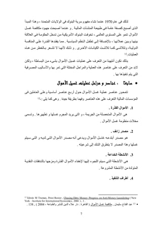 7
‫عام‬ ‫فى‬ ‫لك‬ ‫ل‬1970‫فى‬ ‫البنوك‬ ‫سرية‬ ‫لفهوم‬ ‫نشا‬ ‫عندلا‬‫المبكدع‬ ‫ا‬ ‫ك‬ ‫و‬ ، ‫المتيكد‬ ‫الواليكات‬
‫ك‬‫ك‬‫يئ‬ ‫للافيكة‬ ‫كود‬‫ك‬‫جه‬ ‫عصكبيت‬ ‫عنكدلا‬ ‫و‬ . ‫كة‬‫ك‬‫المالي‬ ‫المنشكةت‬ ‫كة‬‫ك‬‫طبيع‬ ‫فكى‬ ‫عالكة‬ ‫كفة‬‫ك‬‫كص‬ ‫عصكبح‬ ‫ى‬ ‫الك‬
‫البنكو‬ ‫تخوفكت‬ ، ‫العالمى‬ ‫المئتوى‬ ‫عكى‬ ‫تنمو‬ ‫األلوال‬‫ك‬‫العالقكة‬ ‫فكى‬ ‫اليلولكة‬ ‫تكدخ‬ ‫لكن‬ ‫األلريليكة‬
‫ك‬‫ك‬‫يفق‬ ‫كا‬‫ك‬‫لم‬ . ‫كية‬‫ك‬‫الئياس‬ ‫كنظم‬‫ك‬‫ال‬ ‫ك‬‫ك‬‫تطف‬ ‫كى‬‫ك‬‫إل‬ ‫كافة‬‫ك‬‫باتض‬ ، ‫كا‬‫ك‬‫عمالئه‬ ‫كين‬‫ك‬‫وب‬ ‫كا‬‫ك‬‫بينه‬‫كة‬‫ك‬‫المنافئ‬ ‫كى‬‫ك‬‫عك‬ ‫كدض‬‫ك‬‫الق‬ ‫ا‬ ‫د‬
‫الدوليككة‬‫ككا‬‫ك‬‫الليان‬ ‫ككت‬‫ك‬‫تالش‬ ‫ككا‬‫ك‬‫كم‬ ‫ككى‬‫ك‬‫وتتالش‬ ،‫ت‬‫ككا‬‫ك‬‫ألنه‬ ‫ككك‬‫ك‬‫ذل‬ ‫و‬ . ‫ككرى‬‫ك‬‫األخ‬‫كك‬‫ك‬ ‫ككن‬‫ك‬‫ل‬ ‫ككالخطر‬‫ك‬‫ب‬ ‫ككعر‬‫ك‬‫تش‬ ‫ال‬
‫العمكيات‬.12
‫يئ‬ ‫عمكيات‬ ‫عكى‬ ‫التعرف‬ ‫لن‬ ‫عنتهينا‬ ‫نلون‬ ‫لك‬ ‫ب‬‫ي‬‫وللكن‬ ، ‫البئكاطة‬ ‫لكن‬ ‫بشكى‬ ‫األلكوال‬
‫بها‬ ‫تمر‬ ‫التى‬ ‫المختكة‬ ‫والمراح‬ ‫العمكية‬ ‫عناصر‬ ‫عكى‬ ‫التعرف‬ ‫لن‬ ‫البد‬‫المصكرفية‬ ‫واألسكاليب‬
‫تنفي‬ ‫يتم‬ ‫التى‬‫ا‬. ‫بها‬
‫ا‬ً‫ـ‬‫ع‬‫ساب‬‫األموال‬‫غسيل‬ ‫عمليات‬ ‫مراحل‬ ‫و‬ ‫عناصر‬ :
‫فكى‬ ‫العكالكين‬ ‫وعككى‬ ‫عساسكية‬ ‫عناصكر‬ ‫عضبكع‬ ‫حكول‬ ‫األلكوال‬ ‫يئك‬ ‫عمكيكة‬ ‫عناصكر‬ ‫تتميكوض‬
: ‫يكى‬ ‫كما‬ ‫ى‬ ‫و‬ . ‫جيد‬ ‫بطريقة‬ ‫وفهما‬ ‫العناصر‬ ‫عكى‬ ‫التعرف‬ ‫المالية‬ ‫المؤسئات‬-13
1.. ‫القذرة‬ ‫األموال‬
‫ى‬‫وتئكمى‬ . ‫كا‬ ‫تطهير‬ ‫و‬ ‫يئككها‬ ‫المجرم‬ ‫يريد‬ ‫التى‬ ‫و‬ ، ‫الجريمة‬ ‫لن‬ ‫المتيصكة‬ ‫األلوال‬
. ‫األلوال‬ ‫يئ‬ ‫لنظولة‬ ‫لخالت‬
2.. ‫زائف‬ ‫مصدر‬
‫كيتم‬‫ك‬‫س‬ ‫التكى‬ ‫و‬ ‫كه‬‫ك‬‫لدي‬ ‫التكى‬ ‫األلكوال‬ ‫كدض‬‫ك‬‫لص‬ ‫عنكه‬ ‫كدعى‬‫ك‬‫وي‬ ‫األلكوال‬ ‫ياسك‬ ‫كه‬‫ك‬‫عبتدع‬ ‫لصكدض‬ ‫كو‬
. ‫شرعيته‬ ‫إلى‬ ‫الشك‬ ‫يتطرة‬ ‫ال‬ ‫المصدض‬ ‫ا‬ ‫و‬ ‫يئكها‬
3.. ‫الخداعة‬ ‫األنشطة‬
‫كى‬‫كة‬‫ك‬‫النقدي‬ ‫بالتكدفقات‬ ‫ولزجهكا‬ ‫ض‬ ‫القك‬ ‫األلكوال‬ ‫تخفكا‬ ‫كا‬‫ك‬‫إليه‬ ‫الكجكو‬ ‫سكيتم‬ ‫التكى‬ ‫األنشكطة‬
‫المشروعة‬ ‫األنشطة‬ ‫لن‬ ‫المتولد‬.
4.. ‫التنفيذ‬ ‫أطراف‬
12 Edwin M Truman, Peter Reuter , Chasing Dirty Money: Progress on Anti-Money Laundering ( New
York : Institute for International Economics, 2004 ) , 1 .
13, ‫سكيمان‬ ‫الفتاح‬ ‫عبد‬‫األلوال‬ ‫يئ‬ ‫للافية‬، ‫والطباعة‬ ‫لكنشر‬ ‫الدين‬ ‫عال‬ ‫داض‬ : ‫ر‬ ‫القا‬ (2004, )138.
 