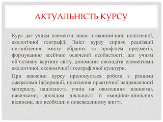 АКТУАЛЬНІСТЬ КУРСУ
Курс дає учням елементи знань з економічної, політичної,
екологічної географії. Зміст курсу сприяє реалізації
поглиблення змісту обраних за профілем предметів,
формуванню всебічно освіченої особистості; дає учням
об’єктивну картину світу, допомагає оволодіти елементами
екологічної, економічної і географічної культури.
При вивченні курсу пропонується робота з різними
джерелами інформації, посилення практичної направленості
матеріалу, націленість учнів на оволодіння знаннями,
навичками, досвідом діяльності й емоційно-ціннісних
відносин, що необхідні в повсякденному житті.
 