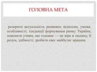 ГОЛОВНА МЕТА
розкрити актуальність ринкових відносин, умови,
особливості, тенденції формування ринку України;
пояснити учням, що головне — це віра в людину, її
розум, здібності; зробити своє майбутнє кращим.
 