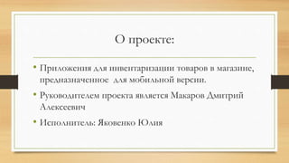 О проекте:
• Приложения для инвентаризации товаров в магазине,
предназначенное для мобильной версии.
• Руководителем проекта является Макаров Дмитрий
Алексеевич
• Исполнитель: Яковенко Юлия
 