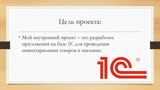 Цель проекта:
• Мой внутренний проект – это разработка
приложения на базе 1С для проведения
инвентаризации товаров в магазине.
 