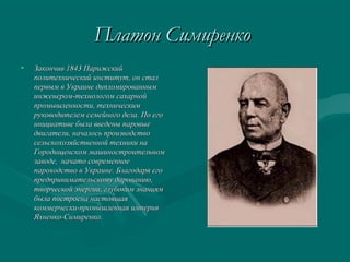 Платон СимиренкоПлатон Симиренко
• Закончив 1843 ПарижскийЗакончив 1843 Парижский
политехнический институт, он сталполитехнический институт, он стал
первым в Украине дипломированнымпервым в Украине дипломированным
инженером-технологом сахарнойинженером-технологом сахарной
промышленности, техническимпромышленности, техническим
руководителем семейного дела.руководителем семейного дела. По егоПо его
инициативе была введены паровыеинициативе была введены паровые
двигатели, началось производстводвигатели, началось производство
сельскохозяйственной техники насельскохозяйственной техники на
Городищенском машиностроительномГородищенском машиностроительном
заводе, начато современноезаводе, начато современное
пароходство в Украине. Благодаря егопароходство в Украине. Благодаря его
предпринимательскому дарованию,предпринимательскому дарованию,
творческой энергии, глубоким знаниямтворческой энергии, глубоким знаниям
была построена настоящаябыла построена настоящая
коммерчески-промышленная империякоммерчески-промышленная империя
Яхненко-Симиренко.Яхненко-Симиренко.
 