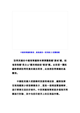 中國海軍編隊靠港，最遠處是一首英國 23 型護衛艦
　訪問英國的中國海軍編隊有導彈護衛艦“運城”艦、船
塢登陸艦“長白山”艦和補給船“巢湖”艦。此前這一護航
編隊曾經訪問阿曼的塞拉萊港，此後將訪問德國的基
爾港。
　　中國駐英國大使劉曉明到達現場迎接，編隊指揮
官南海艦隊少將張傳書表示，這是一個增進雙邊瞭解，
進行軍事交流的好條件。中英兩國海軍將就多個海洋問
題進行討論，其中包括印度洋上的反海盜作戰。
 