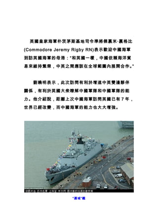 m 軍情第一站
　 英國皇家海軍朴茨茅斯基地司令準將傑裏米·裏格比
(Commodore Jeremy Rigby RN)表示歡迎中國海軍
到訪英國海軍的母港：“和英國一樣，中國依賴海洋貿
易來維持繁榮，中英之間應該在全球範圍內展開合作。”
　　劉曉明表示，此次訪問有利於增進中英雙邊夥伴
關係，有利於英國大衆瞭解中國軍隊和中國軍隊的能
力。他介紹說，距離上次中國海軍訪問英國已有 7 年，
世界已經改變，而中國海軍的能力也大大增強。
“運城”艦
 