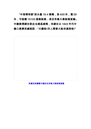 　　“中海環球號”排水量 18.4 萬噸，長 400 米，寬 59
米，可裝載 19100 個集裝箱，是世界最大集裝箱貨輪。
中國微博網友對此也頗爲感慨，有網友以 1840 年代中
國口氣學英國說話：“夭壽啦!洋人開著大船來通商啦!”
轉英國民衆圍觀中國的世界最大集裝箱貨輪
 