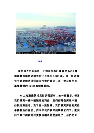 上海港
　　僅在過去的 8 年中，上海港的吞吐量就從 1400 萬
標準集裝箱急速擴張到了去年的 3200 萬。這一快速擴
張主要要歸功於洋山深水港的建成，這一港口每年可
單獨轉運約 1200 萬個集裝箱。
　　★ 上海港應該成爲對我們所有人的一個警示。每當
我們購買一件中國製造的商品，我們都是在扼殺本國
的製造業基地。爲了省一點點錢，我們就買那些劣質的
中國製造的産品，而未來我們就只能購買它們了。歐洲
的工業已經被那些貪婪的製造商們摧毀了，他們把生
 