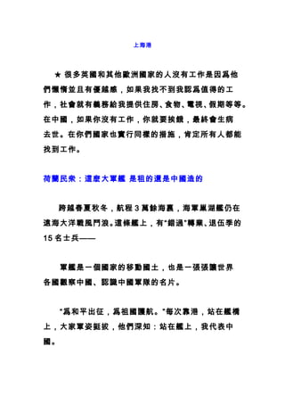 上海港
　　★ 很多英國和其他歐洲國家的人沒有工作是因爲他
們懶惰並且有優越感，如果我找不到我認爲值得的工
作，社會就有義務給我提供住房、食物、電視、假期等等。
在中國，如果你沒有工作，你就要挨餓，最終會生病
去世。在你們國家也實行同樣的措施，肯定所有人都能
找到工作。
荷蘭民衆：這麽大軍艦 是租的還是中國造的
　　跨越春夏秋冬，航程 3 萬餘海裏，海軍巢湖艦仍在
遠海大洋戰風鬥浪。這條艦上，有“錯過”轉業、退伍季的
15 名士兵——
　　軍艦是一個國家的移動國土，也是一張張讓世界
各國觀察中國、認識中國軍隊的名片。
　　“爲和平出征，爲祖國護航。”每次靠港，站在艦橋
上，大家軍姿挺拔，他們深知：站在艦上，我代表中
國。
 