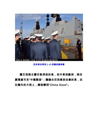 訪英解放軍登上 45 型驅逐艦參觀
　　讓艾則提古麗印象深刻的是，從中東到歐洲，商店
裏隨處可見“中國製造”；讓薩合尼西感到自豪的是，走
在國外的大街上，總能聽到“China Good”。
 