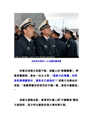 訪英解放軍登上 45 型驅逐艦參觀
　　炊事兵胡樹凡英語不錯，是艦上的“兼職翻譯”。停
靠荷蘭期間，當地一位女士問：“這麽大的軍艦，你們
是租哪個國家的，還是自己建造的？”胡樹凡自豪地回
答說：“這艘軍艦和您使用的手機一樣，都是中國製造。
”
　　胡樹凡感慨地說，當看到外國人對“中國製造”豎起
大拇指時，我才明白國家的強大意味著什麽。
 