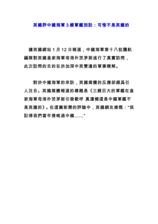　　英國評中國海軍 3 艘軍艦到訪：可惜不是英國的
m 愛國交流理性平臺
　據英國網站 1 月 12 日報道，中國海軍第十八批護航
編隊對英國皇家海軍母港朴茨茅斯進行了真實訪問，
此次訪問的目的在於加深中英雙邊的軍事瞭解。
　　對於中國海軍的來訪，英國媒體的反應卻頗爲引
人注目。英國媒體報道的標題是《三艘巨大的軍艦在皇
家海軍母港朴茨茅斯引發歡呼 真遺憾這是中國軍艦不
是英國的》。在這篇新聞的評論中，英國網友感慨：“我
記得我們當年侵略過中國……”
 