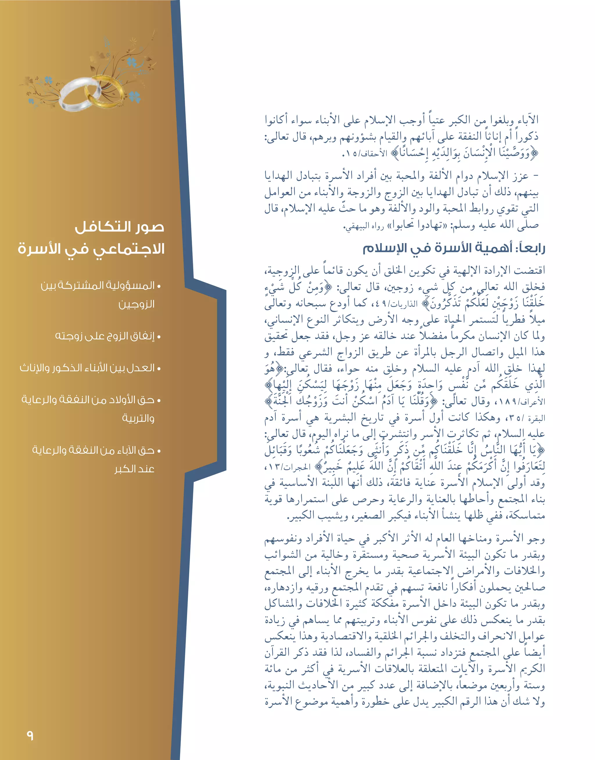 9
‫أكانوا‬� ‫�سواء‬ ‫أبناء‬‫ل‬‫ا‬ ‫على‬ ‫إ�سالم‬‫ل‬‫ا‬ ‫أوجب‬� ً‫ا‬‫عتي‬ ‫الكرب‬ ‫من‬ ‫وبلغوا‬ ‫آباء‬‫ل‬‫ا‬
:‫تعالى‬ ‫قال‬ ،‫وبرهم‬ ‫ؤونهم‬�‫ش‬�‫ب‬ ‫والقيام‬ ‫آبائهم‬� ‫على‬ ‫النفقة‬ ً‫ا‬‫إناث‬� ‫أم‬� ً‫ا‬‫ذكور‬
.15/‫أحقاف‬‫ل‬‫ا‬ {‫ا‬ً‫ن‬‫ا‬ َ‫�س‬ ْ‫ِح‬‫إ‬� ِ‫ه‬ْ‫ي‬َ‫د‬ِ‫ل‬‫ا‬َ‫و‬ِ‫ب‬ َ‫ان‬ َ‫�س‬ْ‫ن‬ِ‫إ‬ ْ‫ال‬ ‫ا‬َ‫ن‬ْ‫ي‬ َّ‫�ص‬َ‫و‬َ‫}و‬
--‫الهدايا‬ ‫بتبادل‬ ‫أ�رسة‬‫ل‬‫ا‬ ‫أفراد‬� ‫بني‬ ‫واملحبة‬ ‫ألفة‬‫ل‬‫ا‬ ‫دوام‬ ‫إ�سالم‬‫ل‬‫ا‬ ‫عزز‬
‫العوامل‬ ‫من‬ ‫أبناء‬‫ل‬‫وا‬ ‫والزوجة‬ ‫الزوج‬ ‫بني‬ ‫الهدايا‬ ‫تبادل‬ ‫أن‬� ‫ذلك‬ ،‫بينهم‬
‫قال‬ ،‫إ�سالم‬‫ل‬‫ا‬ ‫عليه‬ ّ‫حث‬ ‫ما‬ ‫وهو‬ ‫ألفة‬‫ل‬‫وا‬ ‫والود‬ ‫املحبة‬ ‫روابط‬ ‫تقوي‬ ‫التي‬
.‫البيهقي‬ ‫رواه‬ »‫حتابوا‬ ‫«تهادوا‬ :‫و�سلم‬ ‫عليه‬ ‫الله‬ ‫�صلى‬
‫اإلسالم‬ ‫في‬ ‫األسرة‬ ‫أهمية‬ :‫رابعًا‬
،‫الزوجية‬ ‫على‬ ً‫ا‬‫قائم‬ ‫يكون‬ ‫أن‬� ‫اخللق‬ ‫تكوين‬ ‫يف‬ ‫إلهية‬‫ل‬‫ا‬ ‫إرادة‬‫ل‬‫ا‬ ‫اقت�ضت‬
ٍ‫ء‬ ْ‫ي‬ َ‫�ش‬ ِّ‫ل‬ُ‫ك‬ ْ‫ن‬ِ‫م‬َ‫}و‬ :‫تعالى‬ ‫قال‬ ،‫زوجني‬ ‫�شيء‬ ‫كل‬ ‫من‬ ‫تعالى‬ ‫الله‬ ‫فخلق‬
‫وتعالى‬ ‫�سبحانه‬ ‫أودع‬� ‫كما‬ ،49/‫الذاريات‬ {َ‫ون‬ُ‫ر‬َّ‫َك‬‫ذ‬َ‫ت‬ ْ‫م‬ُ‫ك‬َّ‫ل‬َ‫َع‬‫ل‬ ِْ‫ين‬ َ‫ج‬ْ‫و‬َ‫ز‬ ‫ا‬َ‫ن‬ْ‫ق‬َ‫ل‬ َ‫خ‬
،‫إن�ساين‬‫ل‬‫ا‬ ‫النوع‬ ‫ويتكاثر‬ ‫أر�ض‬‫ل‬‫ا‬ ‫وجه‬ ‫على‬ ‫احلياة‬ ‫لت�ستمر‬ ً‫ا‬‫فطري‬ ً‫ال‬‫مي‬
‫حتقيق‬ ‫جعل‬ ‫فقد‬ ،‫وجل‬ ‫عز‬ ‫خالقه‬ ‫عند‬ ً‫ال‬‫مف�ض‬ ً‫ا‬‫مكرم‬ ‫إن�سان‬‫ل‬‫ا‬ ‫كان‬ ‫وملا‬
‫و‬ ،‫فقط‬ ‫ال�رشعي‬ ‫الزواج‬ ‫طريق‬ ‫عن‬ ‫أة‬�‫باملر‬ ‫الرجل‬ ‫وات�صال‬ ‫امليل‬ ‫هذا‬
َ‫و‬ُ‫تعالى:}ه‬ ‫فقال‬ ،‫حواء‬ ‫منه‬ ‫وخلق‬ ‫ال�سالم‬ ‫عليه‬ ‫آدم‬� ‫الله‬ ‫خلق‬ ‫لهذا‬
{‫ها‬ْ‫َي‬‫ل‬ِ‫إ‬� َ‫ن‬ُ‫ك‬ ْ‫�س‬َ‫ي‬ِ‫ل‬ ‫ا‬َ‫ه‬ َ‫ج‬ْ‫و‬َ‫ز‬ ‫ا‬َ‫ه‬ْ‫ن‬ِ‫م‬ َ‫ل‬َ‫ع‬ َ‫ج‬َ‫و‬ ٍ‫ة‬َ‫د‬ ِ‫اح‬َ‫و‬ ٍ‫�س‬ْ‫ف‬َّ‫ن‬ ‫ن‬ِّ‫م‬ ‫م‬ُ‫ك‬َ‫ق‬َ‫ل‬ َ‫خ‬ ‫ي‬ِ‫َّذ‬‫ل‬‫ا‬
{َ‫ة‬َّ‫ن‬َْ‫الج‬ َ‫ك‬ ُ‫ج‬ْ‫و‬َ‫ز‬َ‫و‬ َ‫نت‬ َ‫أ‬� ْ‫ن‬ُ‫ك‬ ْ‫ا�س‬ ُ‫م‬َ‫آد‬� ‫ا‬َ‫ي‬ ‫ا‬َ‫ن‬ْ‫ل‬ُ‫ق‬َ‫}و‬ :‫تعالى‬ ‫وقال‬ ،189/‫أعراف‬‫ل‬‫ا‬
‫آدم‬� ‫أ�رسة‬� ‫هي‬ ‫الب�رشية‬ ‫تاريخ‬ ‫يف‬ ‫أ�رسة‬� ‫أول‬� ‫كانت‬ ‫وهكذا‬ ،35/ ‫البقرة‬
:‫تعالى‬ ‫قال‬ ،‫اليوم‬ ‫نراه‬ ‫ما‬ ‫إلى‬� ‫وانت�رشت‬ ‫أ�رس‬‫ل‬‫ا‬ ‫تكاثرت‬ ‫ثم‬ ،‫ال�سالم‬ ‫عليه‬
َ‫ل‬ِ‫ئ‬‫ا‬َ‫َب‬‫ق‬َ‫و‬ ‫ا‬ً‫وب‬ُ‫ع‬ ُ‫�ش‬ ْ‫م‬ُ‫اك‬َ‫ن‬ْ‫ل‬َ‫ع‬ َ‫ج‬َ‫و‬ ‫ى‬َ‫ث‬‫ن‬ُ‫أ‬�َ‫و‬ ٍ‫ر‬َ‫َك‬‫ذ‬ ‫ن‬ِّ‫م‬ ‫م‬ُ‫اك‬َ‫ن‬ْ‫ق‬َ‫ل‬ َ‫خ‬ ‫ا‬َّ‫ن‬ِ‫إ‬� ُ‫ا�س‬َّ‫ن‬‫ال‬ ‫ا‬َ‫ه‬ُّ‫ي‬َ‫أ‬� ‫ا‬َ‫}ي‬
،13/‫احلجرات‬ {ٌ‫ري‬ِ‫ب‬ َ‫خ‬ ٌ‫يم‬ِ‫ل‬َ‫ع‬ َ‫ه‬َّ‫ل‬‫ال‬ َّ‫ِن‬‫إ‬� ْ‫م‬ُ‫اك‬َ‫ق‬ْ‫ت‬َ‫أ‬� ِ‫ه‬َّ‫ل‬‫ال‬ َ‫ند‬ ِ‫ع‬ ْ‫م‬ُ‫ك‬َ‫م‬َ‫ر‬ْ‫ك‬َ‫أ‬� َّ‫ِن‬‫إ‬� ‫ُوا‬‫ف‬َ‫ار‬َ‫ع‬َ‫ت‬ِ‫ل‬
‫يف‬ ‫أ�سا�سية‬‫ل‬‫ا‬ ‫اللبنة‬ ‫أنها‬� ‫ذلك‬ ،‫فائقة‬ ‫عناية‬ ‫أ�رسة‬‫ل‬‫ا‬ ‫إ�سالم‬‫ل‬‫ا‬ ‫أولى‬� ‫وقد‬
‫قوية‬ ‫ا�ستمرارها‬ ‫على‬ ‫وحر�ص‬ ‫والرعاية‬ ‫بالعناية‬ ‫أحاطها‬�‫و‬ ‫املجتمع‬ ‫بناء‬
.‫الكبري‬ ‫وي�شيب‬ ،‫ال�صغري‬ ‫فيكرب‬ ‫أبناء‬‫ل‬‫ا‬ ‫أ‬�‫ش‬�‫ين‬ ‫ظلها‬ ‫ففي‬ ،‫متما�سكة‬
‫ونفو�سهم‬ ‫أفراد‬‫ل‬‫ا‬ ‫حياة‬ ‫يف‬ ‫أكرب‬‫ل‬‫ا‬ ‫أثر‬‫ل‬‫ا‬ ‫له‬ ‫العام‬ ‫ومناخها‬ ‫أ�رسة‬‫ل‬‫ا‬ ‫وجو‬
‫ال�شوائب‬ ‫من‬ ‫وخالية‬ ‫وم�ستقرة‬ ‫�صحية‬ ‫أ�رسية‬‫ل‬‫ا‬ ‫البيئة‬ ‫تكون‬ ‫ما‬ ‫وبقدر‬
‫املجتمع‬ ‫إلى‬� ‫أبناء‬‫ل‬‫ا‬ ‫يخرج‬ ‫ما‬ ‫بقدر‬ ‫االجتماعية‬ ‫أمرا�ض‬‫ل‬‫وا‬ ‫واخلالفات‬
،‫وازدهاره‬ ‫ورقيه‬ ‫املجتمع‬ ‫تقدم‬ ‫يف‬ ‫ت�سهم‬ ‫نافعة‬ ً‫ا‬‫أفكار‬� ‫يحملون‬ ‫�صاحلني‬
‫وامل�شاكل‬ ‫اخلالفات‬ ‫كثرية‬ ‫مفككة‬ ‫أ�رسة‬‫ل‬‫ا‬ ‫داخل‬ ‫البيئة‬ ‫تكون‬ ‫ما‬ ‫وبقدر‬
‫زيادة‬ ‫يف‬ ‫ي�ساهم‬ ‫مما‬ ‫وتربيتهم‬ ‫أبناء‬‫ل‬‫ا‬ ‫نفو�س‬ ‫على‬ ‫ذلك‬ ‫ينعك�س‬ ‫ما‬ ‫بقدر‬
‫ينعك�س‬ ‫وهذا‬ ‫واالقت�صادية‬ ‫اخللقية‬ ‫واجلرائم‬ ‫والتخلف‬ ‫االنحراف‬ ‫عوامل‬
‫آن‬�‫القر‬ ‫ذكر‬ ‫فقد‬ ‫لذا‬ ،‫والف�ساد‬ ‫اجلرائم‬ ‫ن�سبة‬ ‫فتزداد‬ ‫املجتمع‬ ‫على‬ ً‫ا‬‫أي�ض‬�
‫مائة‬ ‫من‬ ‫أكرث‬� ‫يف‬ ‫أ�رسية‬‫ل‬‫ا‬ ‫بالعالقات‬ ‫املتعلقة‬ ‫آيات‬‫ل‬‫وا‬ ‫أ�رسة‬‫ل‬‫ا‬ ‫الكرمي‬
،‫النبوية‬ ‫أحاديث‬‫ل‬‫ا‬ ‫من‬ ‫كبري‬ ‫عدد‬ ‫إلى‬� ‫إ�ضافة‬‫ل‬‫با‬ ،ً‫ا‬‫مو�ضع‬ ‫أربعني‬�‫و‬ ‫و�ستة‬
‫أ�رسة‬‫ل‬‫ا‬ ‫مو�ضوع‬ ‫أهمية‬�‫و‬ ‫خطورة‬ ‫على‬ ‫يدل‬ ‫الكبري‬ ‫الرقم‬ ‫هذا‬ ‫أن‬� ‫�شك‬ ‫وال‬
‫التكافل‬ ‫صور‬
‫األسرة‬ ‫في‬ ‫االجتماعي‬
•	‫بين‬ ‫المشتركة‬ ‫المسؤولية‬
‫الزوجين‬
•	‫زوجته‬ ‫على‬ ‫الزوج‬ ‫إنفاق‬
•	‫واإلناث‬ ‫الذكور‬ ‫األبناء‬ ‫بين‬ ‫العدل‬
•	‫والرعاية‬ ‫النفقة‬ ‫من‬ ‫األوالد‬ ‫حق‬
‫والتربية‬
•	‫والرعاية‬ ‫النفقة‬ ‫من‬ ‫اآلباء‬ ‫حق‬
‫الكبر‬ ‫عند‬
 